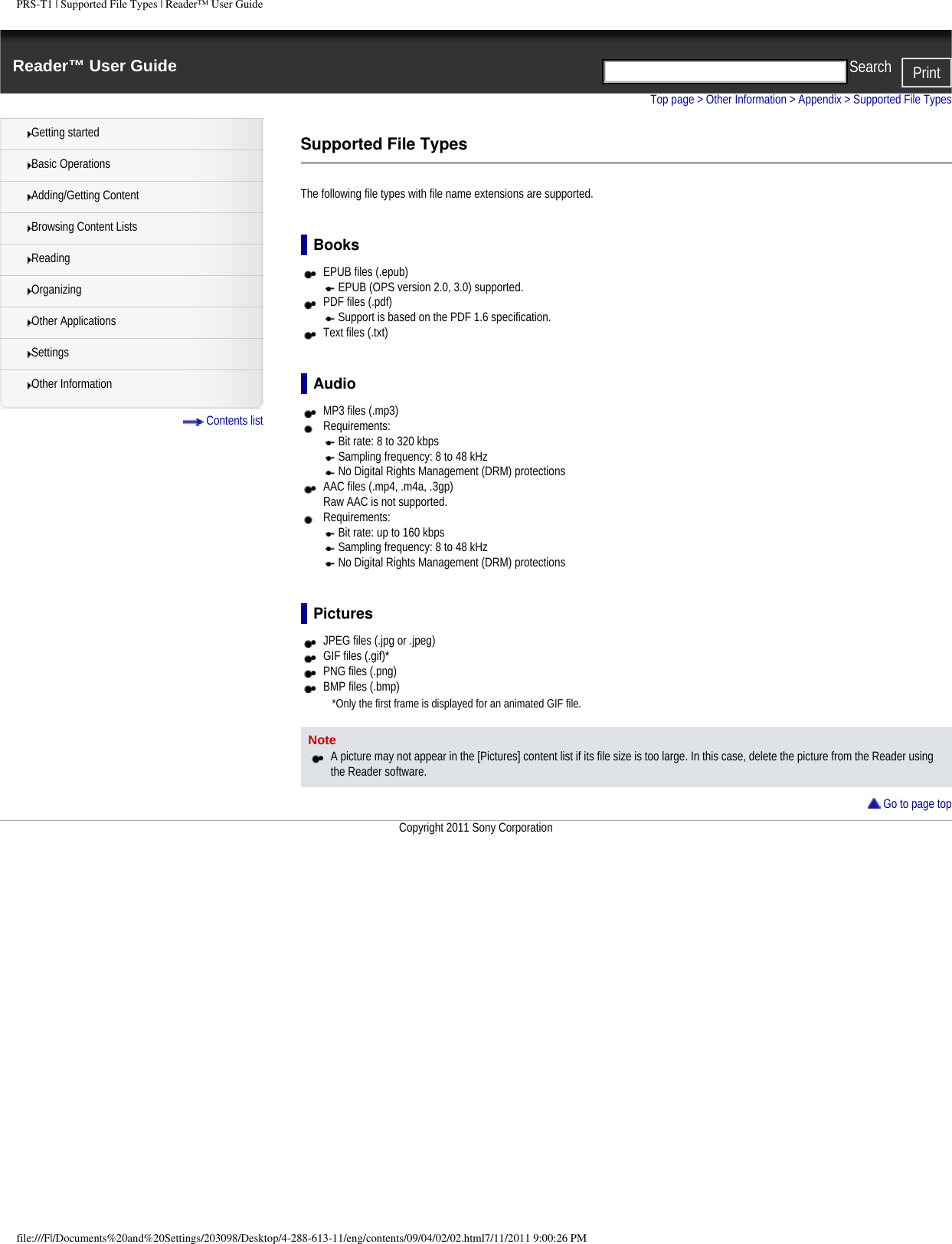 PRS-T1 | Supported File Types | Reader&trade; User GuideReader&trade; User Guide PrintSearch  Getting startedBasic OperationsAdding/Getting ContentBrowsing Content ListsReadingOrganizingOther ApplicationsSettingsOther Information Contents listTop page > Other Information > Appendix > Supported File TypesSupported File TypesThe following file types with file name extensions are supported.Books●     EPUB files (.epub)●     EPUB (OPS version 2.0, 3.0) supported.●     PDF files (.pdf)●     Support is based on the PDF 1.6 specification.●     Text files (.txt)Audio●     MP3 files (.mp3)Requirements: ●     Bit rate: 8 to 320 kbps●     Sampling frequency: 8 to 48 kHz●     No Digital Rights Management (DRM) protections●     AAC files (.mp4, .m4a, .3gp) Raw AAC is not supported.Requirements: ●     Bit rate: up to 160 kbps●     Sampling frequency: 8 to 48 kHz●     No Digital Rights Management (DRM) protectionsPictures●     JPEG files (.jpg or .jpeg)●     GIF files (.gif)*●     PNG files (.png)●     BMP files (.bmp)*Only the first frame is displayed for an animated GIF file.Note●     A picture may not appear in the [Pictures] content list if its file size is too large. In this case, delete the picture from the Reader using the Reader software. Go to page topCopyright 2011 Sony Corporationfile:///F|/Documents%20and%20Settings/203098/Desktop/4-288-613-11/eng/contents/09/04/02/02.html7/11/2011 9:00:26 PM