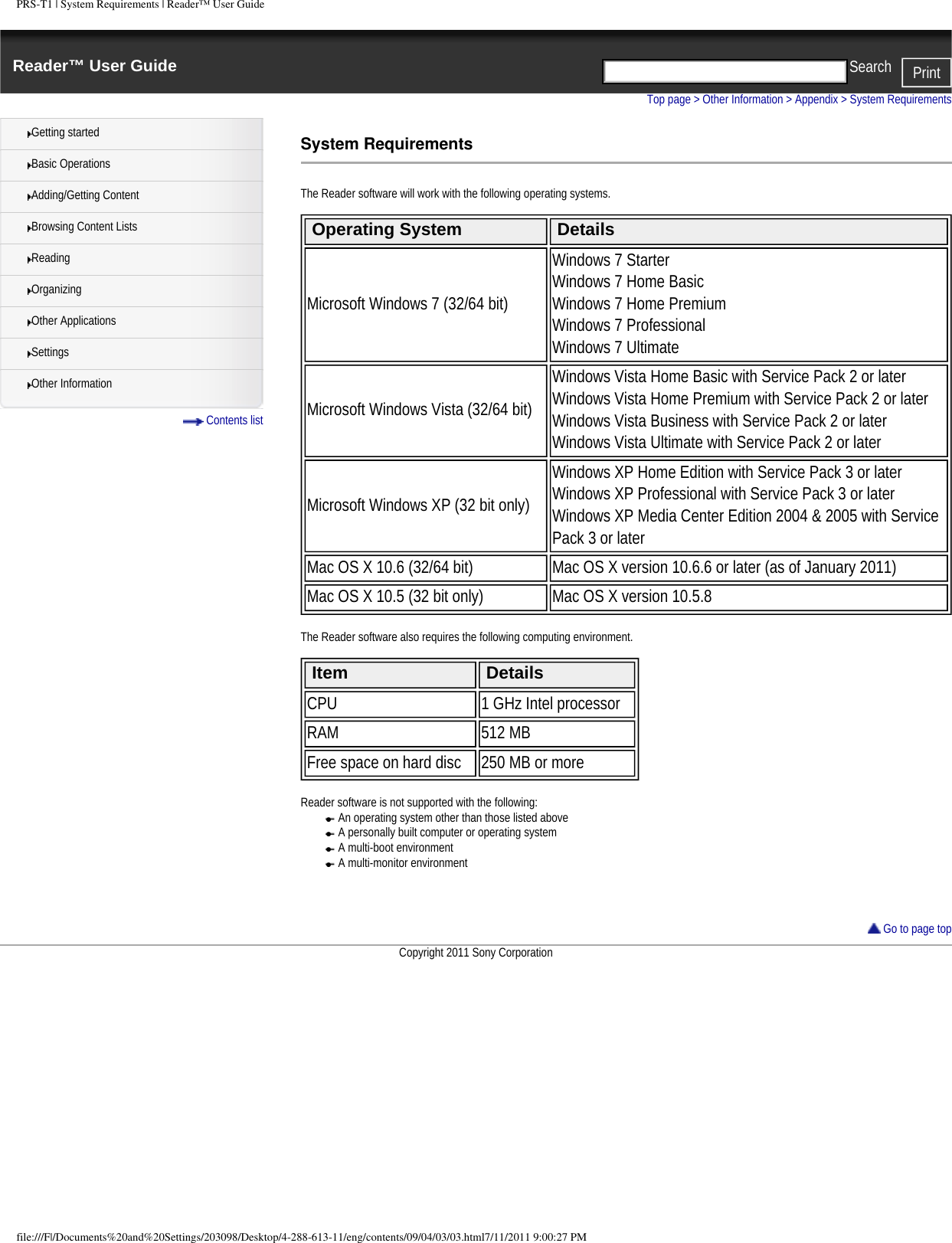 PRS-T1 | System Requirements | Reader&trade; User GuideReader&trade; User Guide PrintSearch  Getting startedBasic OperationsAdding/Getting ContentBrowsing Content ListsReadingOrganizingOther ApplicationsSettingsOther Information Contents listTop page > Other Information > Appendix > System RequirementsSystem RequirementsThe Reader software will work with the following operating systems. Operating System DetailsMicrosoft Windows 7 (32/64 bit)Windows 7 StarterWindows 7 Home BasicWindows 7 Home PremiumWindows 7 ProfessionalWindows 7 UltimateMicrosoft Windows Vista (32/64 bit)Windows Vista Home Basic with Service Pack 2 or laterWindows Vista Home Premium with Service Pack 2 or laterWindows Vista Business with Service Pack 2 or laterWindows Vista Ultimate with Service Pack 2 or laterMicrosoft Windows XP (32 bit only)Windows XP Home Edition with Service Pack 3 or laterWindows XP Professional with Service Pack 3 or laterWindows XP Media Center Edition 2004 &amp; 2005 with Service Pack 3 or laterMac OS X 10.6 (32/64 bit) Mac OS X version 10.6.6 or later (as of January 2011)Mac OS X 10.5 (32 bit only) Mac OS X version 10.5.8 The Reader software also requires the following computing environment. Item DetailsCPU 1 GHz Intel processorRAM 512 MBFree space on hard disc 250 MB or more Reader software is not supported with the following:●     An operating system other than those listed above●     A personally built computer or operating system●     A multi-boot environment●     A multi-monitor environment     Go to page topCopyright 2011 Sony Corporationfile:///F|/Documents%20and%20Settings/203098/Desktop/4-288-613-11/eng/contents/09/04/03/03.html7/11/2011 9:00:27 PM
