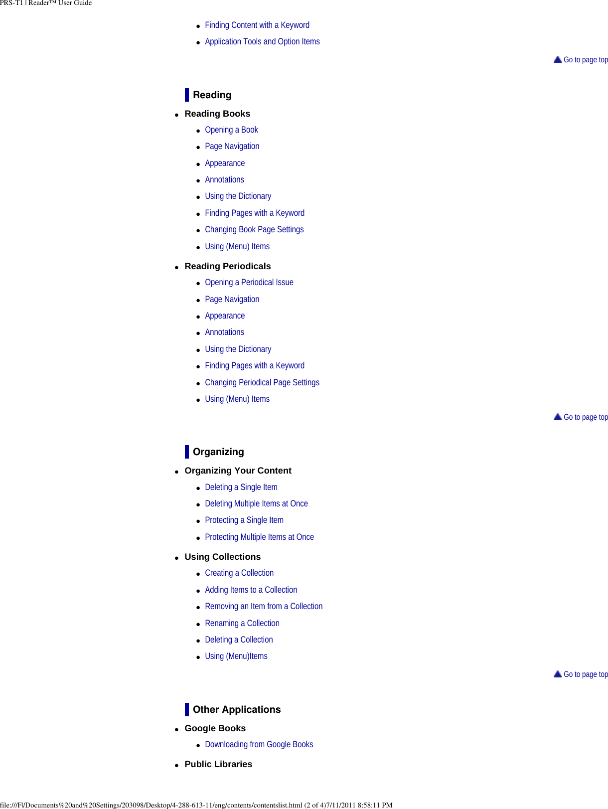 PRS-T1 | Reader&trade; User Guide●     Finding Content with a Keyword●     Application Tools and Option Items Go to page topReading●     Reading Books ●     Opening a Book●     Page Navigation●     Appearance●     Annotations●     Using the Dictionary●     Finding Pages with a Keyword●     Changing Book Page Settings●     Using (Menu) Items●     Reading Periodicals ●     Opening a Periodical Issue●     Page Navigation●     Appearance●     Annotations●     Using the Dictionary●     Finding Pages with a Keyword●     Changing Periodical Page Settings●     Using (Menu) Items Go to page topOrganizing●     Organizing Your Content ●     Deleting a Single Item●     Deleting Multiple Items at Once●     Protecting a Single Item●     Protecting Multiple Items at Once●     Using Collections ●     Creating a Collection●     Adding Items to a Collection●     Removing an Item from a Collection●     Renaming a Collection●     Deleting a Collection●     Using (Menu)Items Go to page topOther Applications●     Google Books ●     Downloading from Google Books●     Public Libraries file:///F|/Documents%20and%20Settings/203098/Desktop/4-288-613-11/eng/contents/contentslist.html (2 of 4)7/11/2011 8:58:11 PM