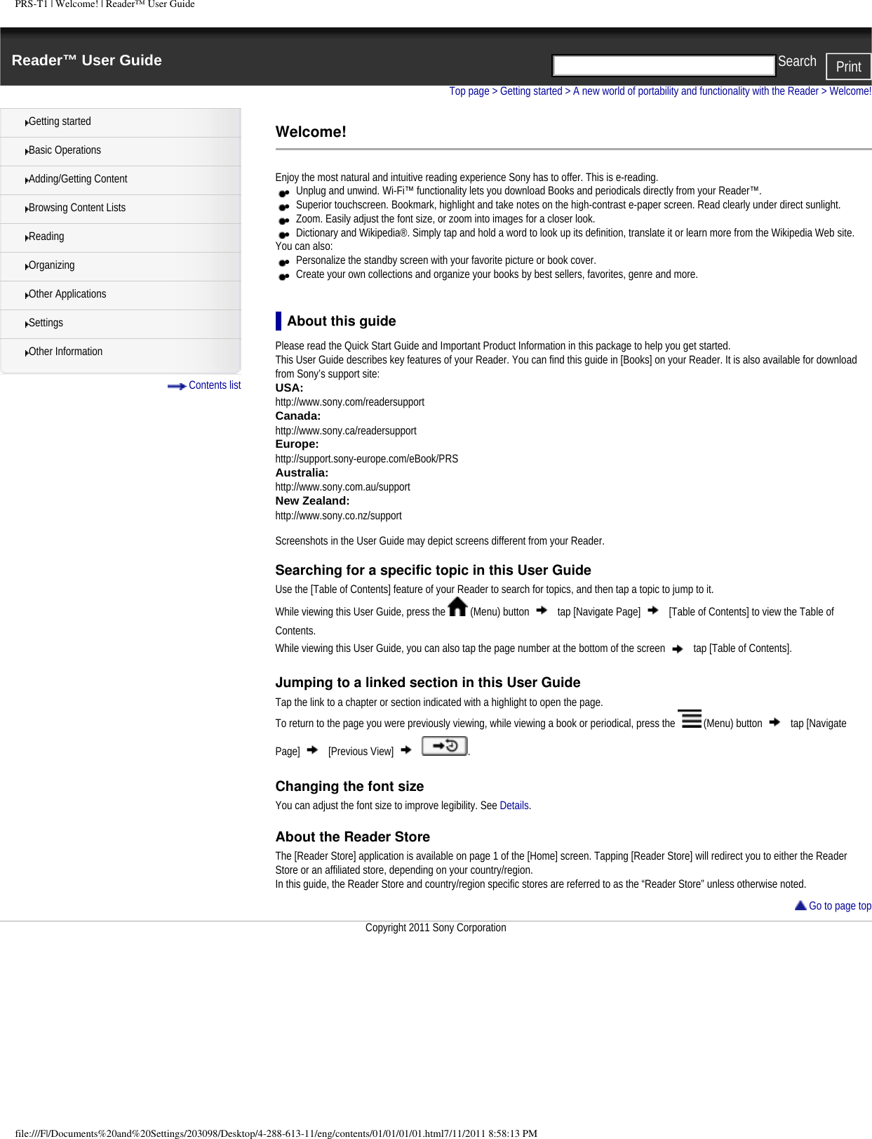 PRS-T1 | Welcome! | Reader&trade; User GuideReader&trade; User Guide PrintSearch  Getting startedBasic OperationsAdding/Getting ContentBrowsing Content ListsReadingOrganizingOther ApplicationsSettingsOther Information Contents listTop page > Getting started > A new world of portability and functionality with the Reader > Welcome!Welcome!Enjoy the most natural and intuitive reading experience Sony has to offer. This is e-reading.●     Unplug and unwind. Wi-Fi&trade; functionality lets you download Books and periodicals directly from your Reader&trade;.●     Superior touchscreen. Bookmark, highlight and take notes on the high-contrast e-paper screen. Read clearly under direct sunlight.●     Zoom. Easily adjust the font size, or zoom into images for a closer look.●     Dictionary and Wikipedia&reg;. Simply tap and hold a word to look up its definition, translate it or learn more from the Wikipedia Web site.You can also:●     Personalize the standby screen with your favorite picture or book cover.●     Create your own collections and organize your books by best sellers, favorites, genre and more.About this guidePlease read the Quick Start Guide and Important Product Information in this package to help you get started.This User Guide describes key features of your Reader. You can find this guide in [Books] on your Reader. It is also available for download from Sony&rsquo;s support site:USA: http://www.sony.com/readersupportCanada: http://www.sony.ca/readersupportEurope: http://support.sony-europe.com/eBook/PRSAustralia: http://www.sony.com.au/supportNew Zealand: http://www.sony.co.nz/support Screenshots in the User Guide may depict screens different from your Reader.Searching for a specific topic in this User GuideUse the [Table of Contents] feature of your Reader to search for topics, and then tap a topic to jump to it.While viewing this User Guide, press the   (Menu) button   tap [Navigate Page]   [Table of Contents] to view the Table of Contents.While viewing this User Guide, you can also tap the page number at the bottom of the screen   tap [Table of Contents].Jumping to a linked section in this User GuideTap the link to a chapter or section indicated with a highlight to open the page.To return to the page you were previously viewing, while viewing a book or periodical, press the   (Menu) button   tap [Navigate Page]   [Previous View]    .Changing the font sizeYou can adjust the font size to improve legibility. See Details.About the Reader StoreThe [Reader Store] application is available on page 1 of the [Home] screen. Tapping [Reader Store] will redirect you to either the Reader Store or an affiliated store, depending on your country/region.In this guide, the Reader Store and country/region specific stores are referred to as the &ldquo;Reader Store&rdquo; unless otherwise noted. Go to page topCopyright 2011 Sony Corporationfile:///F|/Documents%20and%20Settings/203098/Desktop/4-288-613-11/eng/contents/01/01/01/01.html7/11/2011 8:58:13 PM