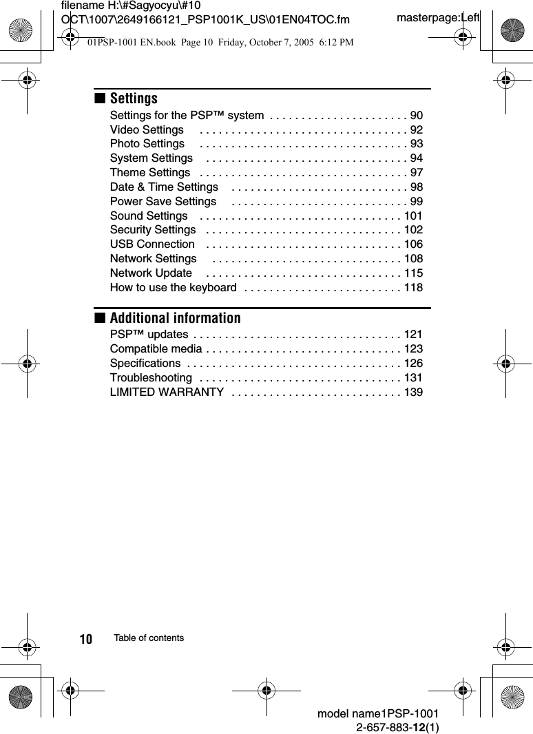 masterpage:Leftfilename H:\#Sagyocyu\#10 OCT\1007\2649166121_PSP1001K_US\01EN04TOC.fmmodel name1PSP-10012-657-883-12(1)10 Table of contentsxSettingsSettings for the PSP&trade; system  . . . . . . . . . . . . . . . . . . . . . . 90Video Settings     . . . . . . . . . . . . . . . . . . . . . . . . . . . . . . . . . 92Photo Settings     . . . . . . . . . . . . . . . . . . . . . . . . . . . . . . . . . 93System Settings    . . . . . . . . . . . . . . . . . . . . . . . . . . . . . . . . 94Theme Settings   . . . . . . . . . . . . . . . . . . . . . . . . . . . . . . . . . 97Date &amp; Time Settings    . . . . . . . . . . . . . . . . . . . . . . . . . . . . 98Power Save Settings     . . . . . . . . . . . . . . . . . . . . . . . . . . . . 99Sound Settings    . . . . . . . . . . . . . . . . . . . . . . . . . . . . . . . . 101Security Settings   . . . . . . . . . . . . . . . . . . . . . . . . . . . . . . . 102USB Connection    . . . . . . . . . . . . . . . . . . . . . . . . . . . . . . . 106Network Settings     . . . . . . . . . . . . . . . . . . . . . . . . . . . . . . 108Network Update    . . . . . . . . . . . . . . . . . . . . . . . . . . . . . . . 115How to use the keyboard  . . . . . . . . . . . . . . . . . . . . . . . . . 118xAdditional informationPSP&trade; updates  . . . . . . . . . . . . . . . . . . . . . . . . . . . . . . . . . 121Compatible media . . . . . . . . . . . . . . . . . . . . . . . . . . . . . . . 123Specifications  . . . . . . . . . . . . . . . . . . . . . . . . . . . . . . . . . . 126Troubleshooting  . . . . . . . . . . . . . . . . . . . . . . . . . . . . . . . . 131LIMITED WARRANTY  . . . . . . . . . . . . . . . . . . . . . . . . . . . 13901PSP-1001 EN.book  Page 10  Friday, October 7, 2005  6:12 PM