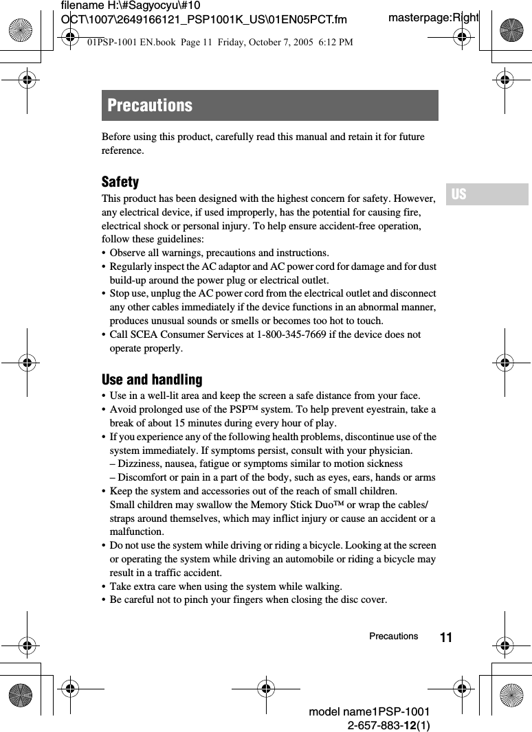 11filename H:\#Sagyocyu\#10 OCT\1007\2649166121_PSP1001K_US\01EN05PCT.fmUSmodel name1PSP-10012-657-883-12(1)Precautionsmasterpage:RightBefore using this product, carefully read this manual and retain it for future reference.SafetyThis product has been designed with the highest concern for safety. However, any electrical device, if used improperly, has the potential for causing fire, electrical shock or personal injury. To help ensure accident-free operation, follow these guidelines:&bull; Observe all warnings, precautions and instructions.&bull; Regularly inspect the AC adaptor and AC power cord for damage and for dust build-up around the power plug or electrical outlet.&bull; Stop use, unplug the AC power cord from the electrical outlet and disconnect any other cables immediately if the device functions in an abnormal manner, produces unusual sounds or smells or becomes too hot to touch.&bull; Call SCEA Consumer Services at 1-800-345-7669 if the device does not operate properly.Use and handling&bull; Use in a well-lit area and keep the screen a safe distance from your face.&bull; Avoid prolonged use of the PSP&trade; system. To help prevent eyestrain, take a break of about 15 minutes during every hour of play.&bull; If you experience any of the following health problems, discontinue use of the system immediately. If symptoms persist, consult with your physician.&ndash; Dizziness, nausea, fatigue or symptoms similar to motion sickness&ndash; Discomfort or pain in a part of the body, such as eyes, ears, hands or arms&bull; Keep the system and accessories out of the reach of small children.Small children may swallow the Memory Stick Duo&trade; or wrap the cables/straps around themselves, which may inflict injury or cause an accident or a malfunction.&bull; Do not use the system while driving or riding a bicycle. Looking at the screen or operating the system while driving an automobile or riding a bicycle may result in a traffic accident.&bull; Take extra care when using the system while walking.&bull; Be careful not to pinch your fingers when closing the disc cover.Precautions01PSP-1001 EN.book  Page 11  Friday, October 7, 2005  6:12 PM