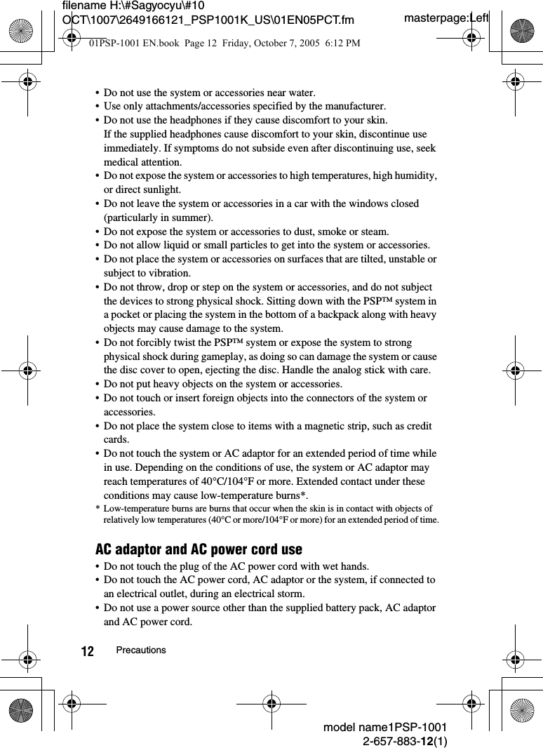 masterpage:Leftfilename H:\#Sagyocyu\#10 OCT\1007\2649166121_PSP1001K_US\01EN05PCT.fmmodel name1PSP-10012-657-883-12(1)12 Precautions&bull; Do not use the system or accessories near water.&bull; Use only attachments/accessories specified by the manufacturer.&bull; Do not use the headphones if they cause discomfort to your skin.If the supplied headphones cause discomfort to your skin, discontinue use immediately. If symptoms do not subside even after discontinuing use, seek medical attention.&bull; Do not expose the system or accessories to high temperatures, high humidity, or direct sunlight. &bull; Do not leave the system or accessories in a car with the windows closed (particularly in summer).&bull; Do not expose the system or accessories to dust, smoke or steam.&bull; Do not allow liquid or small particles to get into the system or accessories.&bull; Do not place the system or accessories on surfaces that are tilted, unstable or subject to vibration.&bull; Do not throw, drop or step on the system or accessories, and do not subject the devices to strong physical shock. Sitting down with the PSP&trade; system in a pocket or placing the system in the bottom of a backpack along with heavy objects may cause damage to the system. &bull; Do not forcibly twist the PSP&trade; system or expose the system to strong physical shock during gameplay, as doing so can damage the system or cause the disc cover to open, ejecting the disc. Handle the analog stick with care.&bull; Do not put heavy objects on the system or accessories.&bull; Do not touch or insert foreign objects into the connectors of the system or accessories.&bull; Do not place the system close to items with a magnetic strip, such as credit cards.&bull; Do not touch the system or AC adaptor for an extended period of time while in use. Depending on the conditions of use, the system or AC adaptor may reach temperatures of 40&deg;C/104&deg;F or more. Extended contact under these conditions may cause low-temperature burns*. * Low-temperature burns are burns that occur when the skin is in contact with objects of relatively low temperatures (40&deg;C or more/104&deg;F or more) for an extended period of time.AC adaptor and AC power cord use&bull; Do not touch the plug of the AC power cord with wet hands.&bull; Do not touch the AC power cord, AC adaptor or the system, if connected to an electrical outlet, during an electrical storm.&bull; Do not use a power source other than the supplied battery pack, AC adaptor and AC power cord.01PSP-1001 EN.book  Page 12  Friday, October 7, 2005  6:12 PM