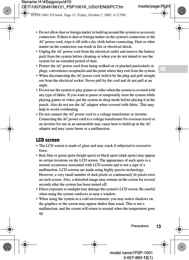 13filename H:\#Sagyocyu\#10 OCT\1007\2649166121_PSP1001K_US\01EN05PCT.fmUSmodel name1PSP-10012-657-883-12(1)Precautionsmasterpage:Right&bull; Do not allow dust or foreign matter to build up around the system or accessory connectors. If there is dust or foreign matter on the system's connectors or the AC power cord, wipe it off with a dry cloth before connecting. Dust or other matter on the connectors can result in fire or electrical shock.&bull; Unplug the AC power cord from the electrical outlet and remove the battery pack from the system before cleaning or when you do not intend to use the system for an extended period of time.&bull; Protect the AC power cord from being walked on or pinched particularly at plugs, convenience receptacles and the point where they exit from the system.&bull; When disconnecting the AC power cord, hold it by the plug and pull straight out from the electrical socket. Never pull by the cord and do not pull at an angle. &bull; Do not use the system to play games or video when the system is covered with any type of fabric. If you want to pause or temporarily store the system while playing games or video, put the system in sleep mode before placing it in the pouch. Also do not use the AC adaptor when covered with fabric. This may help to avoid overheating.&bull; Do not connect the AC power cord to a voltage transformer or inverter.Connecting the AC power cord to a voltage transformer for overseas travel or an inverter for use in an automobile may cause heat to build up in the AC adaptor and may cause burns or a malfunction.LCD screen&bull; The LCD screen is made of glass and may crack if subjected to excessive force.&bull; Red, blue or green spots (bright spots) or black spots (dark spots) may appear in certain locations on the LCD screen. The appearance of such spots is a normal occurrence associated with LCD screens and is not a sign of a malfunction. LCD screens are made using highly precise technology. However, a very small number of dark pixels or continuously lit pixels exist on each screen. Also, a distorted image may remain on the screen for several seconds after the system has been turned off.&bull; Direct exposure to sunlight may damage the system's LCD screen. Be careful when using the system outdoors or near a window.&bull; When using the system in a cold environment, you may notice shadows on the graphics or the screen may appear darker than usual. This is not a malfunction, and the screen will return to normal when the temperature goes up.01PSP-1001 EN.book  Page 13  Friday, October 7, 2005  6:12 PM