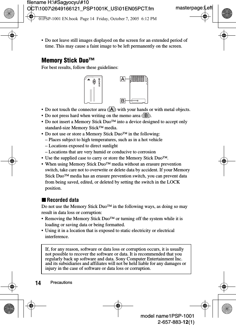 masterpage:Leftfilename H:\#Sagyocyu\#10 OCT\1007\2649166121_PSP1001K_US\01EN05PCT.fmmodel name1PSP-10012-657-883-12(1)14 Precautions&bull; Do not leave still images displayed on the screen for an extended period of time. This may cause a faint image to be left permanently on the screen.Memory Stick Duo&trade;For best results, follow these guidelines:&bull; Do not touch the connector area (A) with your hands or with metal objects.&bull; Do not press hard when writing on the memo area (B).&bull; Do not insert a Memory Stick Duo&trade; into a device designed to accept only standard-size Memory Stick&trade; media.&bull; Do not use or store a Memory Stick Duo&trade; in the following:&ndash; Places subject to high temperatures, such as in a hot vehicle&ndash; Locations exposed to direct sunlight&ndash; Locations that are very humid or conducive to corrosion&bull; Use the supplied case to carry or store the Memory Stick Duo&trade;.&bull; When using Memory Stick Duo&trade; media without an erasure prevention switch, take care not to overwrite or delete data by accident. If your Memory Stick Duo&trade; media has an erasure prevention switch, you can prevent data from being saved, edited, or deleted by setting the switch in the LOCK position.xRecorded dataDo not use the Memory Stick Duo&trade; in the following ways, as doing so may result in data loss or corruption:&bull; Removing the Memory Stick Duo&trade; or turning off the system while it is loading or saving data or being formatted.&bull; Using it in a location that is exposed to static electricity or electrical interference.If, for any reason, software or data loss or corruption occurs, it is usually not possible to recover the software or data. It is recommended that you regularly back up software and data. Sony Computer Entertainment Inc. and its subsidiaries and affiliates will not be held liable for any damages or injury in the case of software or data loss or corruption. 01PSP-1001 EN.book  Page 14  Friday, October 7, 2005  6:12 PM