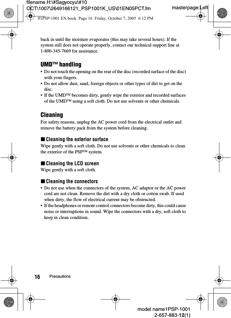 masterpage:Leftfilename H:\#Sagyocyu\#10 OCT\1007\2649166121_PSP1001K_US\01EN05PCT.fmmodel name1PSP-10012-657-883-12(1)16 Precautionsback in until the moisture evaporates (this may take several hours). If the system still does not operate properly, contact our technical support line at 1-800-345-7669 for assistance.UMD&trade; handling&bull; Do not touch the opening on the rear of the disc (recorded surface of the disc) with your fingers.&bull; Do not allow dust, sand, foreign objects or other types of dirt to get on the disc.&bull; If the UMD&trade; becomes dirty, gently wipe the exterior and recorded surfaces of the UMD&trade; using a soft cloth. Do not use solvents or other chemicals.CleaningFor safety reasons, unplug the AC power cord from the electrical outlet and remove the battery pack from the system before cleaning.xCleaning the exterior surfaceWipe gently with a soft cloth. Do not use solvents or other chemicals to clean the exterior of the PSP&trade; system.xCleaning the LCD screenWipe gently with a soft cloth.xCleaning the connectors&bull; Do not use when the connectors of the system, AC adaptor or the AC power cord are not clean. Remove the dirt with a dry cloth or cotton swab. If used when dirty, the flow of electrical current may be obstructed.&bull; If the headphones or remote control connectors become dirty, this could cause noise or interruptions in sound. Wipe the connectors with a dry, soft cloth to keep in clean condition.01PSP-1001 EN.book  Page 16  Friday, October 7, 2005  6:12 PM