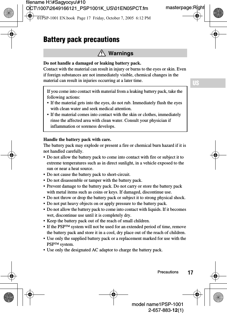 17filename H:\#Sagyocyu\#10 OCT\1007\2649166121_PSP1001K_US\01EN05PCT.fmUSmodel name1PSP-10012-657-883-12(1)Precautionsmasterpage:RightBattery pack precautionsDo not handle a damaged or leaking battery pack.Contact with the material can result in injury or burns to the eyes or skin. Even if foreign substances are not immediately visible, chemical changes in the material can result in injuries occurring at a later time.Handle the battery pack with care.The battery pack may explode or present a fire or chemical burn hazard if it is not handled carefully.&bull; Do not allow the battery pack to come into contact with fire or subject it to extreme temperatures such as in direct sunlight, in a vehicle exposed to the sun or near a heat source.&bull; Do not cause the battery pack to short-circuit.&bull; Do not disassemble or tamper with the battery pack.&bull; Prevent damage to the battery pack. Do not carry or store the battery pack with metal items such as coins or keys. If damaged, discontinue use. &bull; Do not throw or drop the battery pack or subject it to strong physical shock. &bull; Do not put heavy objects on or apply pressure to the battery pack.&bull; Do not allow the battery pack to come into contact with liquids. If it becomes wet, discontinue use until it is completely dry.&bull; Keep the battery pack out of the reach of small children.&bull; If the PSP&trade; system will not be used for an extended period of time, remove the battery pack and store it in a cool, dry place out of the reach of children.&bull; Use only the supplied battery pack or a replacement marked for use with the PSP&trade; system.&bull; Use only the designated AC adaptor to charge the battery pack. WarningsIf you come into contact with material from a leaking battery pack, take the following actions:&bull; If the material gets into the eyes, do not rub. Immediately flush the eyes with clean water and seek medical attention.&bull; If the material comes into contact with the skin or clothes, immediately rinse the affected area with clean water. Consult your physician if inflammation or soreness develops.01PSP-1001 EN.book  Page 17  Friday, October 7, 2005  6:12 PM