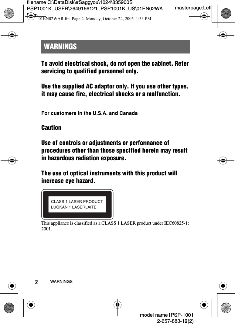 masterpage:Leftfilename C:\DataDisk\#Saggyou\1024\835900S PSP1001K_USFR\2649166121_PSP1001K_US\01EN02WAR.fmmodel name1PSP-10012-657-883-12(2)2WARNINGSTo avoid electrical shock, do not open the cabinet. Refer servicing to qualified personnel only.Use the supplied AC adaptor only. If you use other types, it may cause fire, electrical shocks or a malfunction.For customers in the U.S.A. and CanadaCautionUse of controls or adjustments or performance of procedures other than those specified herein may result in hazardous radiation exposure.The use of optical instruments with this product will increase eye hazard.This appliance is classified as a CLASS 1 LASER product under IEC60825-1: 2001.WARNINGS01EN02WAR.fm  Page 2  Monday, October 24, 2005  1:33 PM