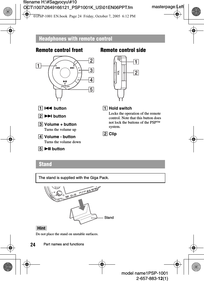 masterpage:Leftfilename H:\#Sagyocyu\#10 OCT\1007\2649166121_PSP1001K_US\01EN06PPT.fmmodel name1PSP-10012-657-883-12(1)24 Part names and functionsHeadphones with remote controlA. buttonB> buttonCVolume + buttonTurns the volume upDVolume - buttonTurns the volume downEu buttonAHold switchLocks the operation of the remote control. Note that this button does not lock the buttons of the PSP&trade; system.BClipStandThe stand is supplied with the Giga Pack.VOLRemote control sideRemote control frontStandHintDo not place the stand on unstable surfaces.01PSP-1001 EN.book  Page 24  Friday, October 7, 2005  6:12 PM