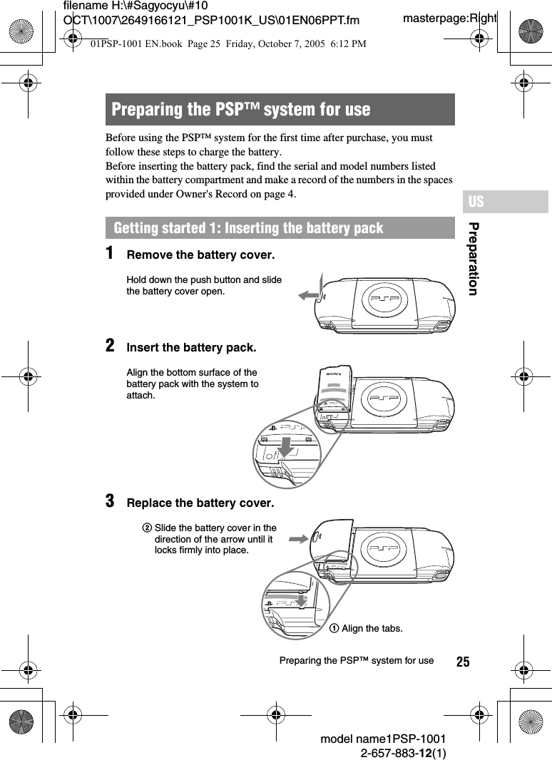 25filename H:\#Sagyocyu\#10 OCT\1007\2649166121_PSP1001K_US\01EN06PPT.fmPreparationUSmodel name1PSP-10012-657-883-12(1)Preparing the PSP&trade; system for usemasterpage:RightBefore using the PSP&trade; system for the first time after purchase, you must follow these steps to charge the battery.Before inserting the battery pack, find the serial and model numbers listed within the battery compartment and make a record of the numbers in the spaces provided under Owner's Record on page 4.1Remove the battery cover.2Insert the battery pack.3Replace the battery cover.Preparing the PSP&trade; system for useGetting started 1: Inserting the battery packUMDPUSHHold down the push button and slide the battery cover open.UMDPUSHPAlign the bottom surface of the battery pack with the system to attach.UMDPUSH2Slide the battery cover in the direction of the arrow until it locks firmly into place.1Align the tabs.01PSP-1001 EN.book  Page 25  Friday, October 7, 2005  6:12 PM