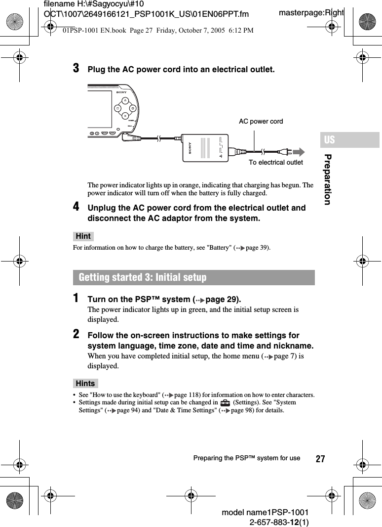 27filename H:\#Sagyocyu\#10 OCT\1007\2649166121_PSP1001K_US\01EN06PPT.fmPreparationUSmodel name1PSP-10012-657-883-12(1)Preparing the PSP&trade; system for usemasterpage:Right3Plug the AC power cord into an electrical outlet.The power indicator lights up in orange, indicating that charging has begun. The power indicator will turn off when the battery is fully charged.4Unplug the AC power cord from the electrical outlet and disconnect the AC adaptor from the system.HintFor information on how to charge the battery, see "Battery" ( page 39).1Turn on the PSP&trade; system ( page 29).The power indicator lights up in green, and the initial setup screen is displayed.2Follow the on-screen instructions to make settings for system language, time zone, date and time and nickname.When you have completed initial setup, the home menu ( page 7) is displayed.Hints&bull; See "How to use the keyboard" ( page 118) for information on how to enter characters.&bull; Settings made during initial setup can be changed in   (Settings). See "System Settings" ( page 94) and "Date &amp; Time Settings" ( page 98) for details. Getting started 3: Initial setupPOWERHOLDSELECT STARTAC power cordTo electrical outlet01PSP-1001 EN.book  Page 27  Friday, October 7, 2005  6:12 PM