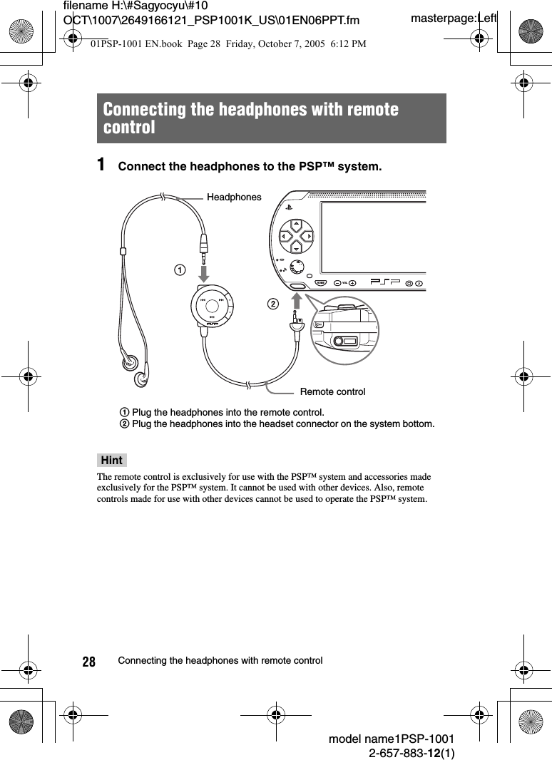 masterpage:Leftfilename H:\#Sagyocyu\#10 OCT\1007\2649166121_PSP1001K_US\01EN06PPT.fmmodel name1PSP-10012-657-883-12(1)28 Connecting the headphones with remote control1Connect the headphones to the PSP&trade; system.HintThe remote control is exclusively for use with the PSP&trade; system and accessories made exclusively for the PSP&trade; system. It cannot be used with other devices. Also, remote controls made for use with other devices cannot be used to operate the PSP&trade; system.Connecting the headphones with remote controlHOME VOLHeadphonesRemote control1Plug the headphones into the remote control.2Plug the headphones into the headset connector on the system bottom.01PSP-1001 EN.book  Page 28  Friday, October 7, 2005  6:12 PM