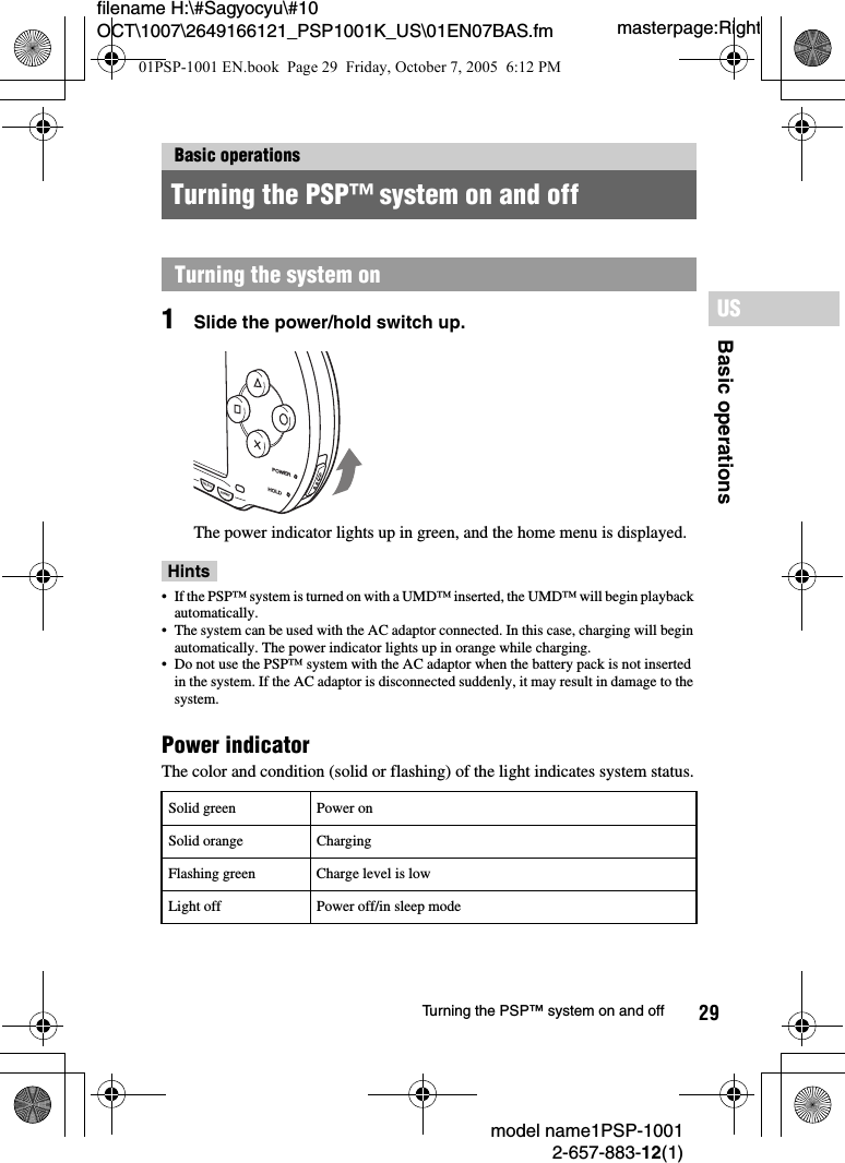 29filename H:\#Sagyocyu\#10 OCT\1007\2649166121_PSP1001K_US\01EN07BAS.fmBasic operationsUSmodel name1PSP-10012-657-883-12(1)Turning the PSP&trade; system on and offmasterpage:Right1Slide the power/hold switch up.The power indicator lights up in green, and the home menu is displayed.Hints&bull; If the PSP&trade; system is turned on with a UMD&trade; inserted, the UMD&trade; will begin playback automatically.&bull; The system can be used with the AC adaptor connected. In this case, charging will begin automatically. The power indicator lights up in orange while charging.&bull; Do not use the PSP&trade; system with the AC adaptor when the battery pack is not inserted in the system. If the AC adaptor is disconnected suddenly, it may result in damage to the system.Power indicatorThe color and condition (solid or flashing) of the light indicates system status.Basic operationsTurning the PSP&trade; system on and offTurning the system onSolid green Power onSolid orange ChargingFlashing green Charge level is lowLight off Power off/in sleep modePOWERHOLDSTARTSELECT01PSP-1001 EN.book  Page 29  Friday, October 7, 2005  6:12 PM