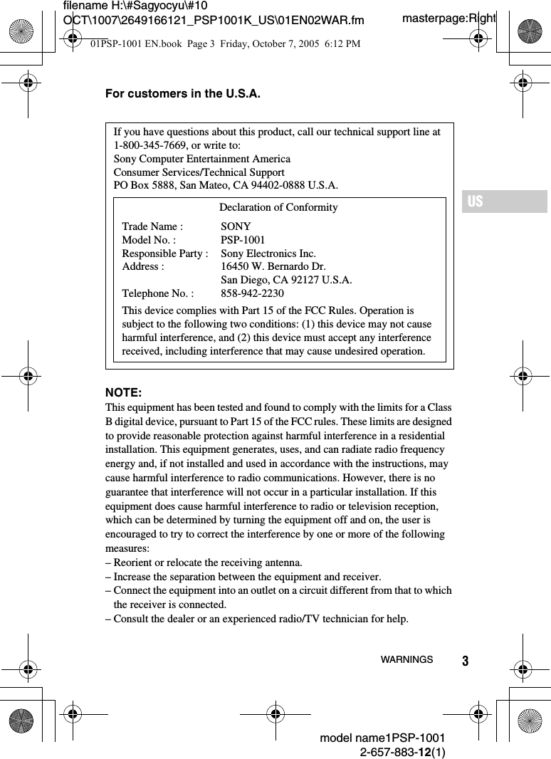 3filename H:\#Sagyocyu\#10 OCT\1007\2649166121_PSP1001K_US\01EN02WAR.fmUSmodel name1PSP-10012-657-883-12(1)WARNINGSmasterpage:RightFor customers in the U.S.A.NOTE:This equipment has been tested and found to comply with the limits for a Class B digital device, pursuant to Part 15 of the FCC rules. These limits are designed to provide reasonable protection against harmful interference in a residential installation. This equipment generates, uses, and can radiate radio frequency energy and, if not installed and used in accordance with the instructions, may cause harmful interference to radio communications. However, there is no guarantee that interference will not occur in a particular installation. If this equipment does cause harmful interference to radio or television reception, which can be determined by turning the equipment off and on, the user is encouraged to try to correct the interference by one or more of the following measures:&ndash; Reorient or relocate the receiving antenna.&ndash; Increase the separation between the equipment and receiver.&ndash; Connect the equipment into an outlet on a circuit different from that to which the receiver is connected.&ndash; Consult the dealer or an experienced radio/TV technician for help.If you have questions about this product, call our technical support line at 1-800-345-7669, or write to:Sony Computer Entertainment AmericaConsumer Services/Technical SupportPO Box 5888, San Mateo, CA 94402-0888 U.S.A.This device complies with Part 15 of the FCC Rules. Operation is subject to the following two conditions: (1) this device may not cause harmful interference, and (2) this device must accept any interference received, including interference that may cause undesired operation.Declaration of ConformityTrade Name :Model No. :Responsible Party :Address :Telephone No. :SONYPSP-1001Sony Electronics Inc.16450 W. Bernardo Dr. San Diego, CA 92127 U.S.A.858-942-223001PSP-1001 EN.book  Page 3  Friday, October 7, 2005  6:12 PM