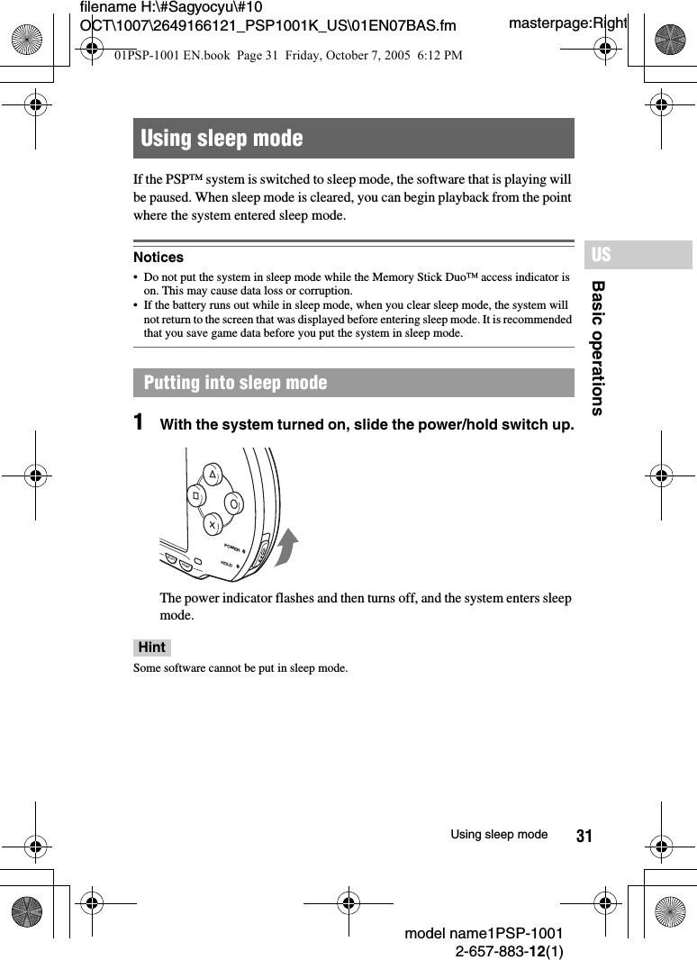 31filename H:\#Sagyocyu\#10 OCT\1007\2649166121_PSP1001K_US\01EN07BAS.fmBasic operationsUSmodel name1PSP-10012-657-883-12(1)Using sleep modemasterpage:RightIf the PSP&trade; system is switched to sleep mode, the software that is playing will be paused. When sleep mode is cleared, you can begin playback from the point where the system entered sleep mode.Notices&bull; Do not put the system in sleep mode while the Memory Stick Duo&trade; access indicator is on. This may cause data loss or corruption. &bull; If the battery runs out while in sleep mode, when you clear sleep mode, the system will not return to the screen that was displayed before entering sleep mode. It is recommended that you save game data before you put the system in sleep mode.1With the system turned on, slide the power/hold switch up.The power indicator flashes and then turns off, and the system enters sleep mode.HintSome software cannot be put in sleep mode.Using sleep modePutting into sleep modePOWERHOLDSTARTSELECT01PSP-1001 EN.book  Page 31  Friday, October 7, 2005  6:12 PM