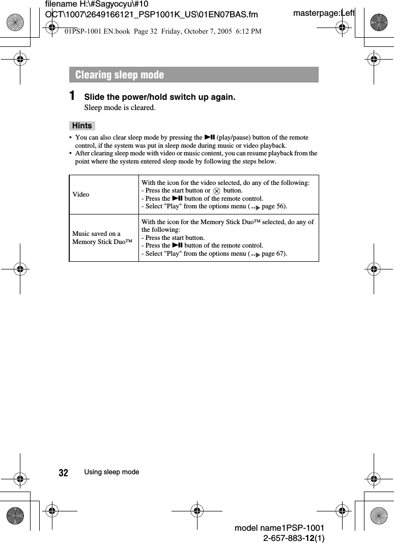 masterpage:Leftfilename H:\#Sagyocyu\#10 OCT\1007\2649166121_PSP1001K_US\01EN07BAS.fmmodel name1PSP-10012-657-883-12(1)32 Using sleep mode1Slide the power/hold switch up again.Sleep mode is cleared.Hints&bull; You can also clear sleep mode by pressing the u (play/pause) button of the remote control, if the system was put in sleep mode during music or video playback.&bull; After clearing sleep mode with video or music content, you can resume playback from the point where the system entered sleep mode by following the steps below.Clearing sleep modeVideoWith the icon for the video selected, do any of the following:- Press the start button or   button.- Press the u button of the remote control.- Select "Play" from the options menu ( page 56).Music saved on a Memory Stick Duo&trade;With the icon for the Memory Stick Duo&trade; selected, do any of the following:- Press the start button.- Press the u button of the remote control.- Select "Play" from the options menu ( page 67).01PSP-1001 EN.book  Page 32  Friday, October 7, 2005  6:12 PM