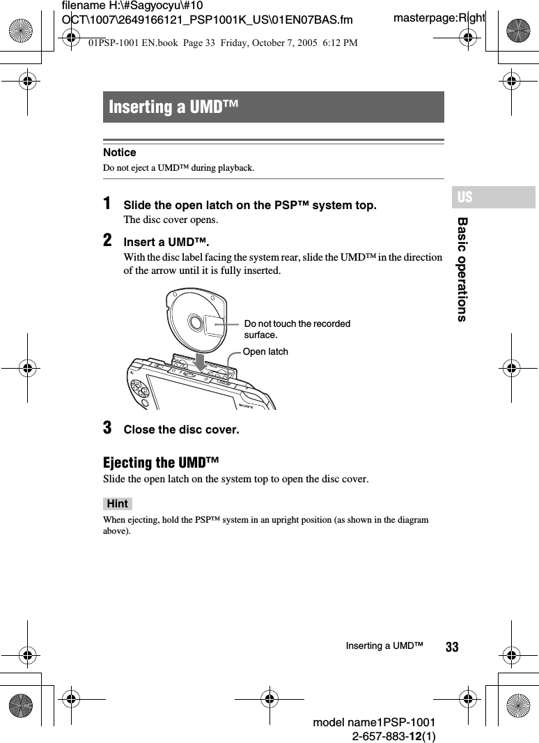 33filename H:\#Sagyocyu\#10 OCT\1007\2649166121_PSP1001K_US\01EN07BAS.fmBasic operationsUSmodel name1PSP-10012-657-883-12(1)Inserting a UMD&trade;masterpage:RightNoticeDo not eject a UMD&trade; during playback.1Slide the open latch on the PSP&trade; system top.The disc cover opens.2Insert a UMD&trade;.With the disc label facing the system rear, slide the UMD&trade; in the direction of the arrow until it is fully inserted.3Close the disc cover.Ejecting the UMD&trade;Slide the open latch on the system top to open the disc cover.HintWhen ejecting, hold the PSP&trade; system in an upright position (as shown in the diagram above).Inserting a UMD&trade;LROPENDo not touch the recorded surface.Open latch01PSP-1001 EN.book  Page 33  Friday, October 7, 2005  6:12 PM