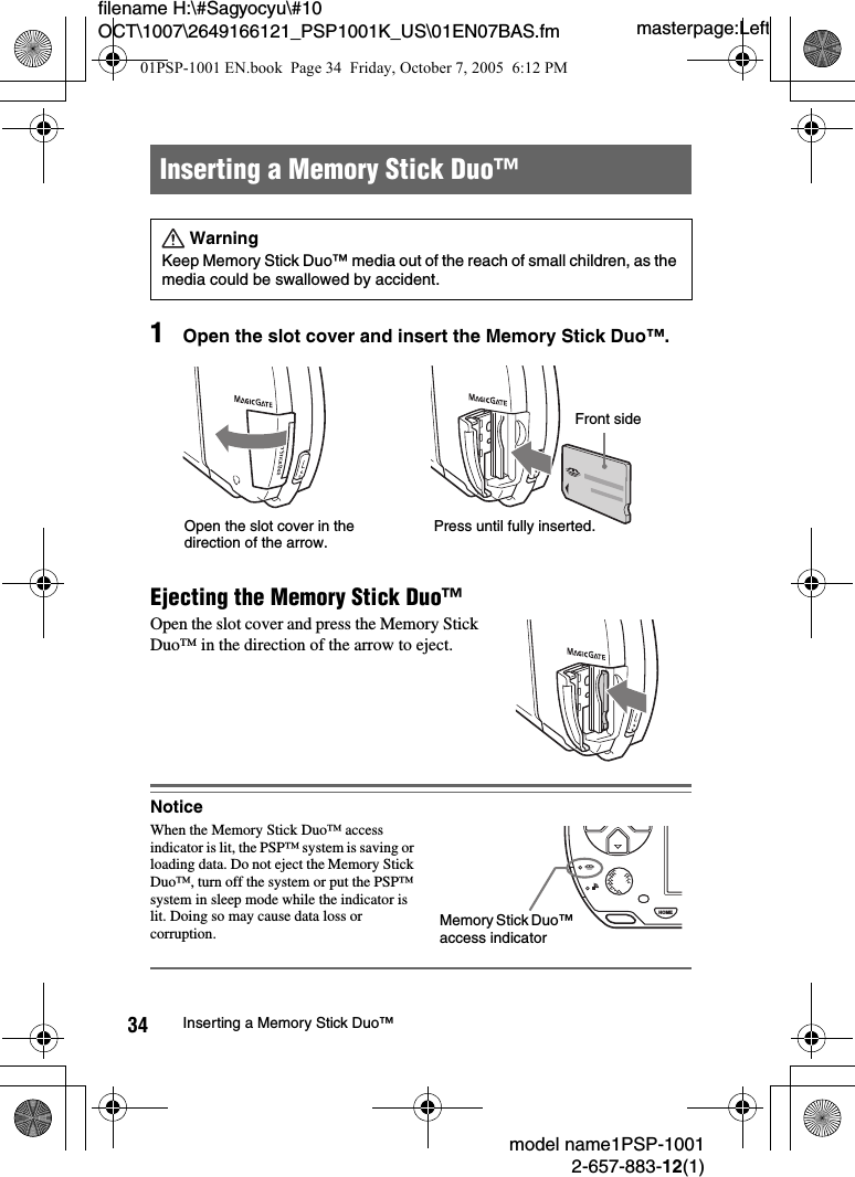 masterpage:Leftfilename H:\#Sagyocyu\#10 OCT\1007\2649166121_PSP1001K_US\01EN07BAS.fmmodel name1PSP-10012-657-883-12(1)34 Inserting a Memory Stick Duo&trade;1Open the slot cover and insert the Memory Stick Duo&trade;.Ejecting the Memory Stick Duo&trade;Open the slot cover and press the Memory Stick Duo&trade; in the direction of the arrow to eject.NoticeWhen the Memory Stick Duo&trade; access indicator is lit, the PSP&trade; system is saving or loading data. Do not eject the Memory Stick Duo&trade;, turn off the system or put the PSP&trade; system in sleep mode while the indicator is lit. Doing so may cause data loss or corruption.Inserting a Memory Stick Duo&trade;WarningKeep Memory Stick Duo&trade; media out of the reach of small children, as the media could be swallowed by accident.Open the slot cover in the direction of the arrow.Press until fully inserted.Front sideHOMEMemory Stick Duo&trade; access indicator01PSP-1001 EN.book  Page 34  Friday, October 7, 2005  6:12 PM