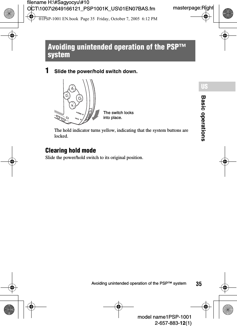 35filename H:\#Sagyocyu\#10 OCT\1007\2649166121_PSP1001K_US\01EN07BAS.fmBasic operationsUSmodel name1PSP-10012-657-883-12(1)Avoiding unintended operation of the PSP&trade; systemmasterpage:Right1Slide the power/hold switch down.The hold indicator turns yellow, indicating that the system buttons are locked.Clearing hold modeSlide the power/hold switch to its original position.Avoiding unintended operation of the PSP&trade; system POWERHOLDSTARTSELECTThe switch locks into place.01PSP-1001 EN.book  Page 35  Friday, October 7, 2005  6:12 PM