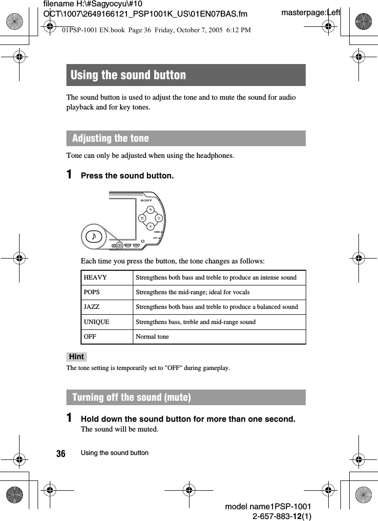 masterpage:Leftfilename H:\#Sagyocyu\#10 OCT\1007\2649166121_PSP1001K_US\01EN07BAS.fmmodel name1PSP-10012-657-883-12(1)36 Using the sound buttonThe sound button is used to adjust the tone and to mute the sound for audio playback and for key tones.Tone can only be adjusted when using the headphones.1Press the sound button.Each time you press the button, the tone changes as follows:HintThe tone setting is temporarily set to "OFF" during gameplay.1Hold down the sound button for more than one second.The sound will be muted.Using the sound buttonAdjusting the toneHEAVY Strengthens both bass and treble to produce an intense soundPOPS Strengthens the mid-range; ideal for vocalsJAZZ Strengthens both bass and treble to produce a balanced soundUNIQUE Strengthens bass, treble and mid-range soundOFF Normal toneTurning off the sound (mute)POWERHOLDSELECT START01PSP-1001 EN.book  Page 36  Friday, October 7, 2005  6:12 PM