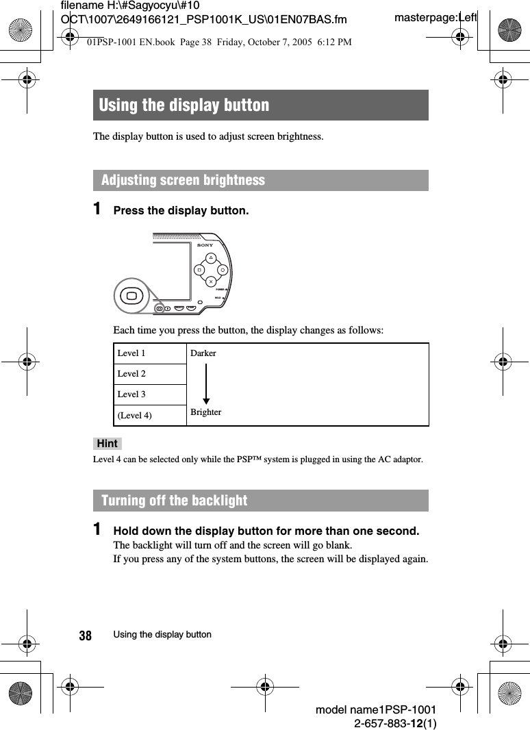 masterpage:Leftfilename H:\#Sagyocyu\#10 OCT\1007\2649166121_PSP1001K_US\01EN07BAS.fmmodel name1PSP-10012-657-883-12(1)38 Using the display buttonThe display button is used to adjust screen brightness.1Press the display button.Each time you press the button, the display changes as follows:HintLevel 4 can be selected only while the PSP&trade; system is plugged in using the AC adaptor.1Hold down the display button for more than one second.The backlight will turn off and the screen will go blank.If you press any of the system buttons, the screen will be displayed again.Using the display buttonAdjusting screen brightnessLevel 1Level 2Level 3(Level 4)Turning off the backlightPOWERHOLDSELECT STARTDarkerBrighter01PSP-1001 EN.book  Page 38  Friday, October 7, 2005  6:12 PM