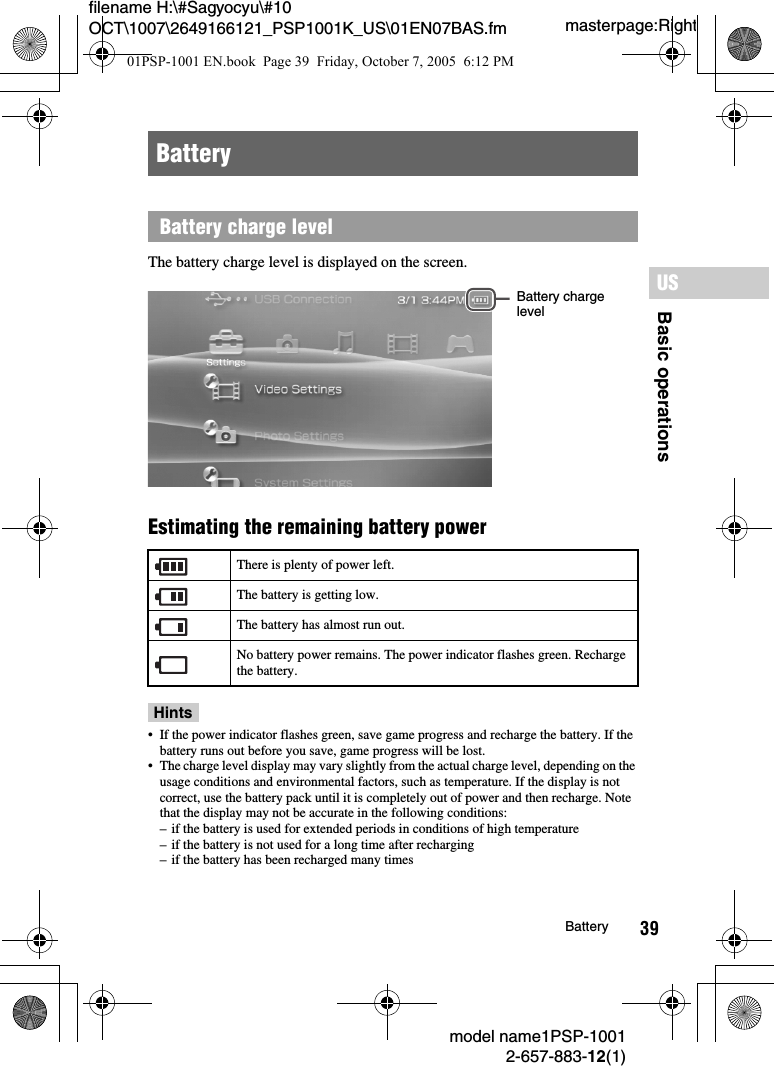 39filename H:\#Sagyocyu\#10 OCT\1007\2649166121_PSP1001K_US\01EN07BAS.fmBasic operationsUSmodel name1PSP-10012-657-883-12(1)Batterymasterpage:RightThe battery charge level is displayed on the screen.Estimating the remaining battery power Hints&bull; If the power indicator flashes green, save game progress and recharge the battery. If the battery runs out before you save, game progress will be lost.&bull; The charge level display may vary slightly from the actual charge level, depending on the usage conditions and environmental factors, such as temperature. If the display is not correct, use the battery pack until it is completely out of power and then recharge. Note that the display may not be accurate in the following conditions:&ndash; if the battery is used for extended periods in conditions of high temperature&ndash; if the battery is not used for a long time after recharging&ndash; if the battery has been recharged many timesBatteryBattery charge levelThere is plenty of power left.The battery is getting low.The battery has almost run out.No battery power remains. The power indicator flashes green. Recharge the battery.Battery charge level01PSP-1001 EN.book  Page 39  Friday, October 7, 2005  6:12 PM