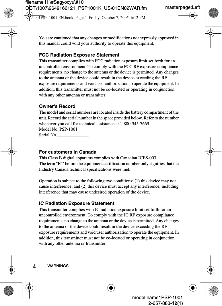 masterpage:Leftfilename H:\#Sagyocyu\#10 OCT\1007\2649166121_PSP1001K_US\01EN02WAR.fmmodel name1PSP-10012-657-883-12(1)4WARNINGSYou are cautioned that any changes or modifications not expressly approved in this manual could void your authority to operate this equipment.FCC Radiation Exposure StatementThis transmitter complies with FCC radiation exposure limit set forth for an uncontrolled environment. To comply with the FCC RF exposure compliance requirements, no change to the antenna or the device is permitted. Any changes to the antenna or the device could result in the device exceeding the RF exposure requirements and void user authorization to operate the equipment. In addition, this transmitter must not be co-located or operating in conjunction with any other antenna or transmitter.Owner's RecordThe model and serial numbers are located inside the battery compartment of the unit. Record the serial number in the space provided below. Refer to the number whenever you call for technical assistance at 1-800-345-7669.Model No. PSP-1001Serial No.______________For customers in CanadaThis Class B digital apparatus complies with Canadian ICES-003. The term "IC" before the equipment certification number only signifies that the Industry Canada technical specifications were met.Operation is subject to the following two conditions: (1) this device may not cause interference, and (2) this device must accept any interference, including interference that may cause undesired operation of the device.IC Radiation Exposure StatementThis transmitter complies with IC radiation exposure limit set forth for an uncontrolled environment. To comply with the IC RF exposure compliance requirements, no change to the antenna or the device is permitted. Any changes to the antenna or the device could result in the device exceeding the RF exposure requirements and void user authorization to operate the equipment. In addition, this transmitter must not be co-located or operating in conjunction with any other antenna or transmitter.01PSP-1001 EN.book  Page 4  Friday, October 7, 2005  6:12 PM