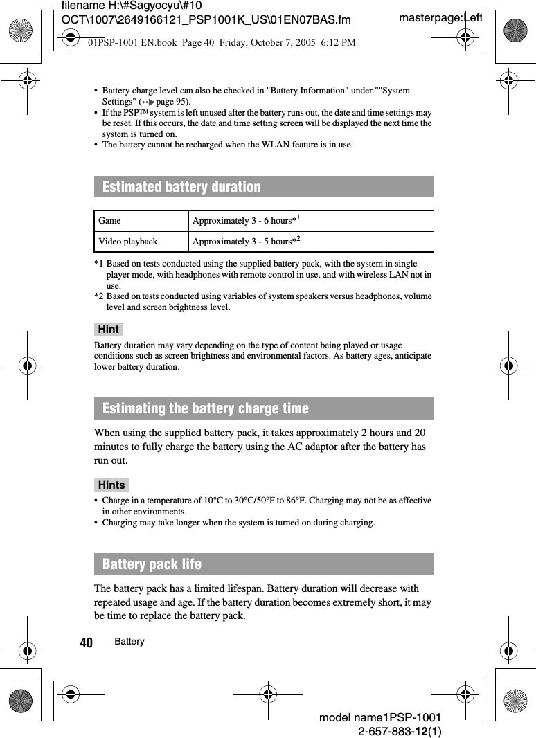 masterpage:Leftfilename H:\#Sagyocyu\#10 OCT\1007\2649166121_PSP1001K_US\01EN07BAS.fmmodel name1PSP-10012-657-883-12(1)40 Battery&bull; Battery charge level can also be checked in "Battery Information" under ""System Settings" ( page 95).&bull; If the PSP&trade; system is left unused after the battery runs out, the date and time settings may be reset. If this occurs, the date and time setting screen will be displayed the next time the system is turned on.&bull; The battery cannot be recharged when the WLAN feature is in use.*1 Based on tests conducted using the supplied battery pack, with the system in single player mode, with headphones with remote control in use, and with wireless LAN not in use.*2 Based on tests conducted using variables of system speakers versus headphones, volume level and screen brightness level.HintBattery duration may vary depending on the type of content being played or usage conditions such as screen brightness and environmental factors. As battery ages, anticipate lower battery duration.When using the supplied battery pack, it takes approximately 2 hours and 20 minutes to fully charge the battery using the AC adaptor after the battery has run out.Hints&bull; Charge in a temperature of 10&deg;C to 30&deg;C/50&deg;F to 86&deg;F. Charging may not be as effective in other environments.&bull; Charging may take longer when the system is turned on during charging.The battery pack has a limited lifespan. Battery duration will decrease with repeated usage and age. If the battery duration becomes extremely short, it may be time to replace the battery pack.Estimated battery durationGame Approximately 3 - 6 hours*1Video playback Approximately 3 - 5 hours*2Estimating the battery charge timeBattery pack life01PSP-1001 EN.book  Page 40  Friday, October 7, 2005  6:12 PM