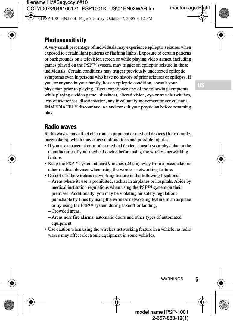 5filename H:\#Sagyocyu\#10 OCT\1007\2649166121_PSP1001K_US\01EN02WAR.fmUSmodel name1PSP-10012-657-883-12(1)WARNINGSmasterpage:RightPhotosensitivityA very small percentage of individuals may experience epileptic seizures when exposed to certain light patterns or flashing lights. Exposure to certain patterns or backgrounds on a television screen or while playing video games, including games played on the PSP&trade; system, may trigger an epileptic seizure in these individuals. Certain conditions may trigger previously undetected epileptic symptoms even in persons who have no history of prior seizures or epilepsy. If you, or anyone in your family, has an epileptic condition, consult your physician prior to playing. If you experience any of the following symptoms while playing a video game - dizziness, altered vision, eye or muscle twitches, loss of awareness, disorientation, any involuntary movement or convulsions - IMMEDIATELY discontinue use and consult your physician before resuming play.Radio wavesRadio waves may affect electronic equipment or medical devices (for example, pacemakers), which may cause malfunctions and possible injuries.&bull; If you use a pacemaker or other medical device, consult your physician or the manufacturer of your medical device before using the wireless networking feature.&bull; Keep the PSP&trade; system at least 9 inches (23 cm) away from a pacemaker or other medical devices when using the wireless networking feature. &bull; Do not use the wireless networking feature in the following locations:&ndash; Areas where its use is prohibited, such as in airplanes or hospitals. Abide by medical institution regulations when using the PSP&trade; system on their premises. Additionally, you may be violating air safety regulations punishable by fines by using the wireless networking feature in an airplane or by using the PSP&trade; system during takeoff or landing.&ndash; Crowded areas.&ndash; Areas near fire alarms, automatic doors and other types of automated equipment.&bull; Use caution when using the wireless networking feature in a vehicle, as radio waves may affect electronic equipment in some vehicles.01PSP-1001 EN.book  Page 5  Friday, October 7, 2005  6:12 PM