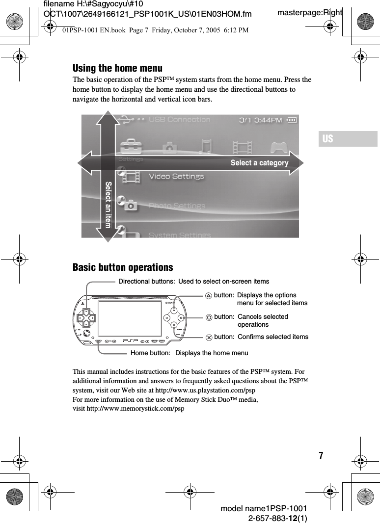 7masterpage:Rightfilename H:\#Sagyocyu\#10 OCT\1007\2649166121_PSP1001K_US\01EN03HOM.fmUSmodel name1PSP-10012-657-883-12(1)Basic button operationsThis manual includes instructions for the basic features of the PSP&trade; system. For additional information and answers to frequently asked questions about the PSP&trade; system, visit our Web site at http://www.us.playstation.com/pspFor more information on the use of Memory Stick Duo&trade; media, visit http://www.memorystick.com/pspSelect a categorySelect an itemUsing the home menuThe basic operation of the PSP&trade; system starts from the home menu. Press the home button to display the home menu and use the directional buttons to navigate the horizontal and vertical icon bars.POWERHOLDSELECTHOME VOL STARTDirectional buttons:Home button: button: Used to select on-screen itemsDisplays the options menu for selected items button:  Cancels selected operations button:  Confirms selected itemsDisplays the home menu01PSP-1001 EN.book  Page 7  Friday, October 7, 2005  6:12 PM