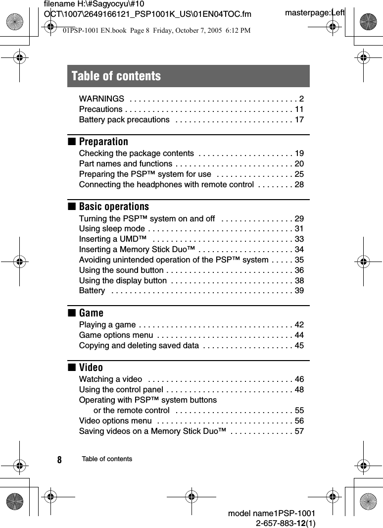 masterpage:Leftfilename H:\#Sagyocyu\#10 OCT\1007\2649166121_PSP1001K_US\01EN04TOC.fmmodel name1PSP-10012-657-883-12(1)8Table of contentsWARNINGS  . . . . . . . . . . . . . . . . . . . . . . . . . . . . . . . . . . . . . 2Precautions . . . . . . . . . . . . . . . . . . . . . . . . . . . . . . . . . . . . . 11Battery pack precautions   . . . . . . . . . . . . . . . . . . . . . . . . . . 17xPreparationChecking the package contents  . . . . . . . . . . . . . . . . . . . . . 19Part names and functions . . . . . . . . . . . . . . . . . . . . . . . . . . 20Preparing the PSP&trade; system for use  . . . . . . . . . . . . . . . . . 25Connecting the headphones with remote control  . . . . . . . . 28xBasic operationsTurning the PSP&trade; system on and off   . . . . . . . . . . . . . . . . 29Using sleep mode . . . . . . . . . . . . . . . . . . . . . . . . . . . . . . . . 31Inserting a UMD&trade;   . . . . . . . . . . . . . . . . . . . . . . . . . . . . . . . 33Inserting a Memory Stick Duo&trade; . . . . . . . . . . . . . . . . . . . . . 34Avoiding unintended operation of the PSP&trade; system . . . . . 35Using the sound button . . . . . . . . . . . . . . . . . . . . . . . . . . . . 36Using the display button  . . . . . . . . . . . . . . . . . . . . . . . . . . . 38Battery   . . . . . . . . . . . . . . . . . . . . . . . . . . . . . . . . . . . . . . . . 39xGamePlaying a game . . . . . . . . . . . . . . . . . . . . . . . . . . . . . . . . . . 42Game options menu  . . . . . . . . . . . . . . . . . . . . . . . . . . . . . . 44Copying and deleting saved data  . . . . . . . . . . . . . . . . . . . . 45xVideoWatching a video   . . . . . . . . . . . . . . . . . . . . . . . . . . . . . . . . 46Using the control panel . . . . . . . . . . . . . . . . . . . . . . . . . . . . 48Operating with PSP&trade; system buttons or the remote control   . . . . . . . . . . . . . . . . . . . . . . . . . . 55Video options menu  . . . . . . . . . . . . . . . . . . . . . . . . . . . . . . 56Saving videos on a Memory Stick Duo&trade;  . . . . . . . . . . . . . . 57Table of contents01PSP-1001 EN.book  Page 8  Friday, October 7, 2005  6:12 PM