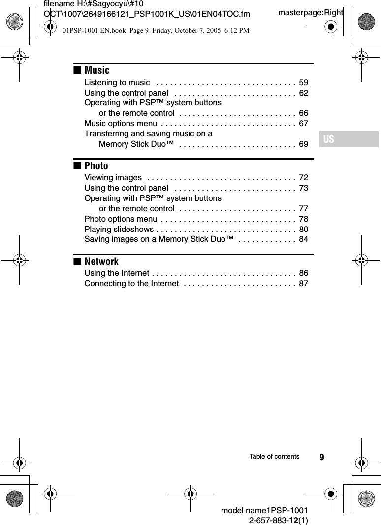 9masterpage:Rightfilename H:\#Sagyocyu\#10 OCT\1007\2649166121_PSP1001K_US\01EN04TOC.fmUSmodel name1PSP-10012-657-883-12(1)Table of contentsxMusicListening to music   . . . . . . . . . . . . . . . . . . . . . . . . . . . . . . .  59Using the control panel   . . . . . . . . . . . . . . . . . . . . . . . . . . .  62Operating with PSP&trade; system buttons or the remote control  . . . . . . . . . . . . . . . . . . . . . . . . . .  66Music options menu  . . . . . . . . . . . . . . . . . . . . . . . . . . . . . .  67Transferring and saving music on a Memory Stick Duo&trade;  . . . . . . . . . . . . . . . . . . . . . . . . . .  69xPhotoViewing images  . . . . . . . . . . . . . . . . . . . . . . . . . . . . . . . . .  72Using the control panel   . . . . . . . . . . . . . . . . . . . . . . . . . . .  73Operating with PSP&trade; system buttons or the remote control  . . . . . . . . . . . . . . . . . . . . . . . . . .  77Photo options menu  . . . . . . . . . . . . . . . . . . . . . . . . . . . . . .  78Playing slideshows . . . . . . . . . . . . . . . . . . . . . . . . . . . . . . .  80Saving images on a Memory Stick Duo&trade;  . . . . . . . . . . . . .  84xNetworkUsing the Internet . . . . . . . . . . . . . . . . . . . . . . . . . . . . . . . .  86Connecting to the Internet  . . . . . . . . . . . . . . . . . . . . . . . . .  8701PSP-1001 EN.book  Page 9  Friday, October 7, 2005  6:12 PM