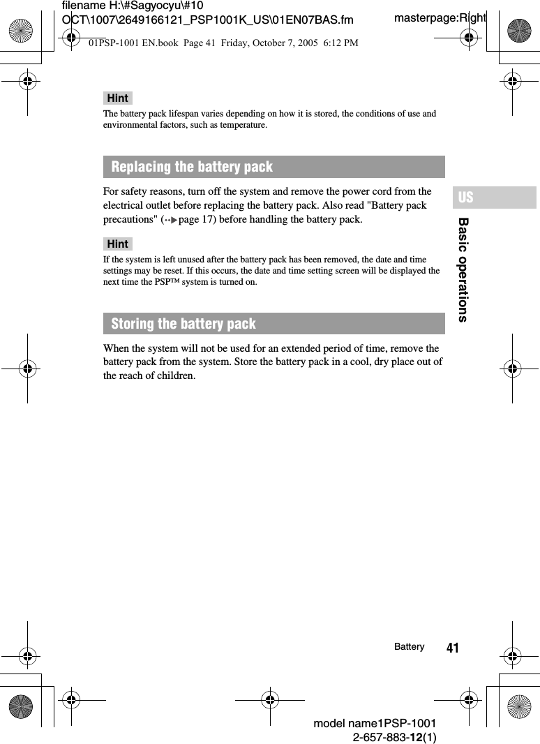 41filename H:\#Sagyocyu\#10 OCT\1007\2649166121_PSP1001K_US\01EN07BAS.fmBasic operationsUSmodel name1PSP-10012-657-883-12(1)Batterymasterpage:RightHintThe battery pack lifespan varies depending on how it is stored, the conditions of use and environmental factors, such as temperature.For safety reasons, turn off the system and remove the power cord from the electrical outlet before replacing the battery pack. Also read "Battery pack precautions" ( page 17) before handling the battery pack.HintIf the system is left unused after the battery pack has been removed, the date and time settings may be reset. If this occurs, the date and time setting screen will be displayed the next time the PSP&trade; system is turned on.When the system will not be used for an extended period of time, remove the battery pack from the system. Store the battery pack in a cool, dry place out of the reach of children.Replacing the battery packStoring the battery pack01PSP-1001 EN.book  Page 41  Friday, October 7, 2005  6:12 PM