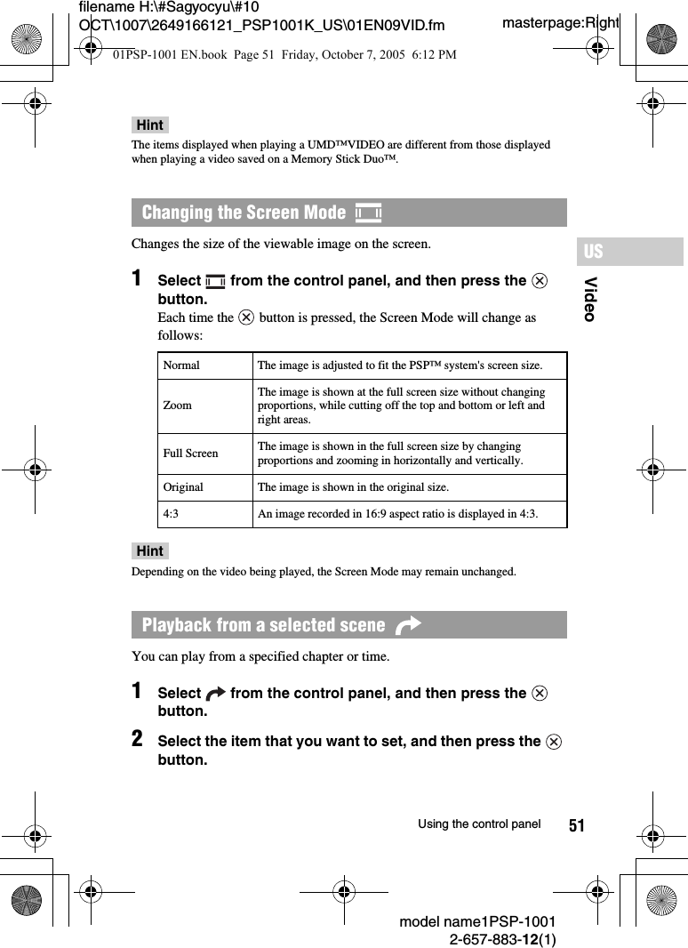 51VideoUSmodel name1PSP-10012-657-883-12(1)Using the control panelmasterpage:Rightfilename H:\#Sagyocyu\#10 OCT\1007\2649166121_PSP1001K_US\01EN09VID.fmHintThe items displayed when playing a UMD&trade;VIDEO are different from those displayed when playing a video saved on a Memory Stick Duo&trade;.Changes the size of the viewable image on the screen.1Select   from the control panel, and then press the   button.Each time the   button is pressed, the Screen Mode will change as follows:HintDepending on the video being played, the Screen Mode may remain unchanged.You can play from a specified chapter or time.1Select   from the control panel, and then press the   button.2Select the item that you want to set, and then press the   button.Changing the Screen Mode  Normal The image is adjusted to fit the PSP&trade; system's screen size.ZoomThe image is shown at the full screen size without changing proportions, while cutting off the top and bottom or left and right areas.Full Screen The image is shown in the full screen size by changing proportions and zooming in horizontally and vertically.Original The image is shown in the original size.4:3 An image recorded in 16:9 aspect ratio is displayed in 4:3.Playback from a selected scene  01PSP-1001 EN.book  Page 51  Friday, October 7, 2005  6:12 PM