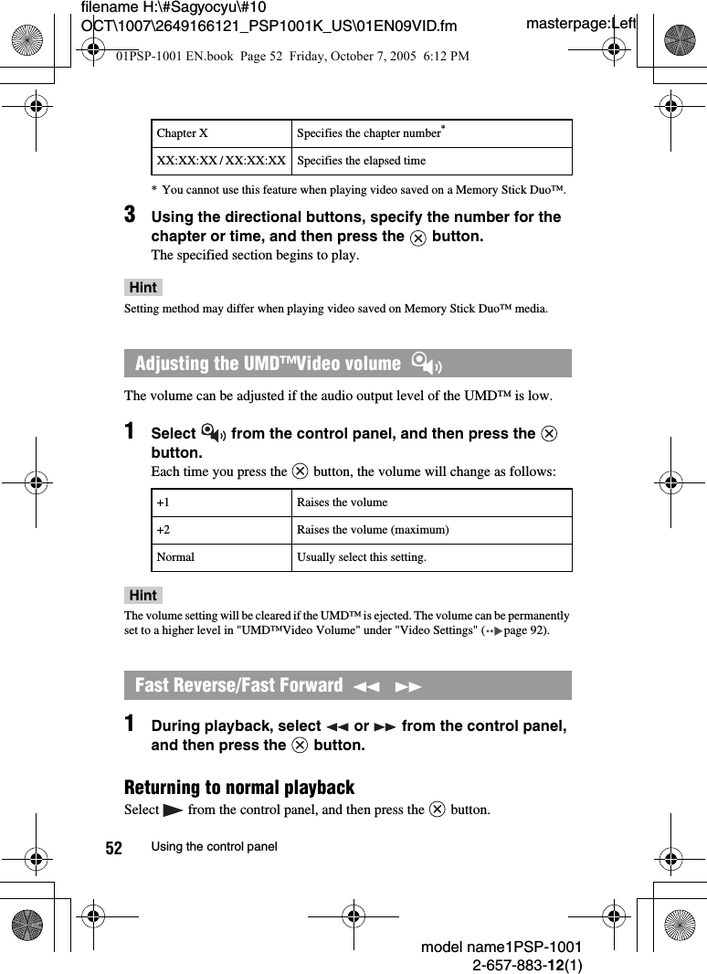 masterpage:Leftmodel name1PSP-10012-657-883-12(1)52 Using the control panelfilename H:\#Sagyocyu\#10 OCT\1007\2649166121_PSP1001K_US\01EN09VID.fm* You cannot use this feature when playing video saved on a Memory Stick Duo&trade;.3Using the directional buttons, specify the number for the chapter or time, and then press the   button.The specified section begins to play.HintSetting method may differ when playing video saved on Memory Stick Duo&trade; media.The volume can be adjusted if the audio output level of the UMD&trade; is low.1Select   from the control panel, and then press the   button.Each time you press the   button, the volume will change as follows:HintThe volume setting will be cleared if the UMD&trade; is ejected. The volume can be permanently set to a higher level in "UMD&trade;Video Volume" under "Video Settings" ( page 92).1During playback, select   or   from the control panel, and then press the   button.Returning to normal playbackSelect   from the control panel, and then press the   button.Chapter X Specifies the chapter number*XX:XX:XX / XX:XX:XX Specifies the elapsed timeAdjusting the UMD&trade;Video volume  +1 Raises the volume+2 Raises the volume (maximum)Normal Usually select this setting.Fast Reverse/Fast Forward    01PSP-1001 EN.book  Page 52  Friday, October 7, 2005  6:12 PM