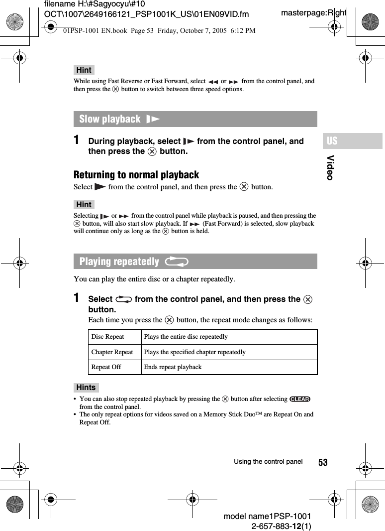 53VideoUSmodel name1PSP-10012-657-883-12(1)Using the control panelmasterpage:Rightfilename H:\#Sagyocyu\#10 OCT\1007\2649166121_PSP1001K_US\01EN09VID.fmHintWhile using Fast Reverse or Fast Forward, select   or   from the control panel, and then press the   button to switch between three speed options.1During playback, select   from the control panel, and then press the   button.Returning to normal playbackSelect   from the control panel, and then press the   button.HintSelecting   or   from the control panel while playback is paused, and then pressing the  button, will also start slow playback. If   (Fast Forward) is selected, slow playback will continue only as long as the   button is held.You can play the entire disc or a chapter repeatedly.1Select   from the control panel, and then press the   button.Each time you press the   button, the repeat mode changes as follows:Hints&bull; You can also stop repeated playback by pressing the   button after selecting   from the control panel.&bull; The only repeat options for videos saved on a Memory Stick Duo&trade; are Repeat On and Repeat Off.Slow playback  Playing repeatedly  Disc Repeat Plays the entire disc repeatedlyChapter Repeat Plays the specified chapter repeatedlyRepeat Off Ends repeat playback01PSP-1001 EN.book  Page 53  Friday, October 7, 2005  6:12 PM