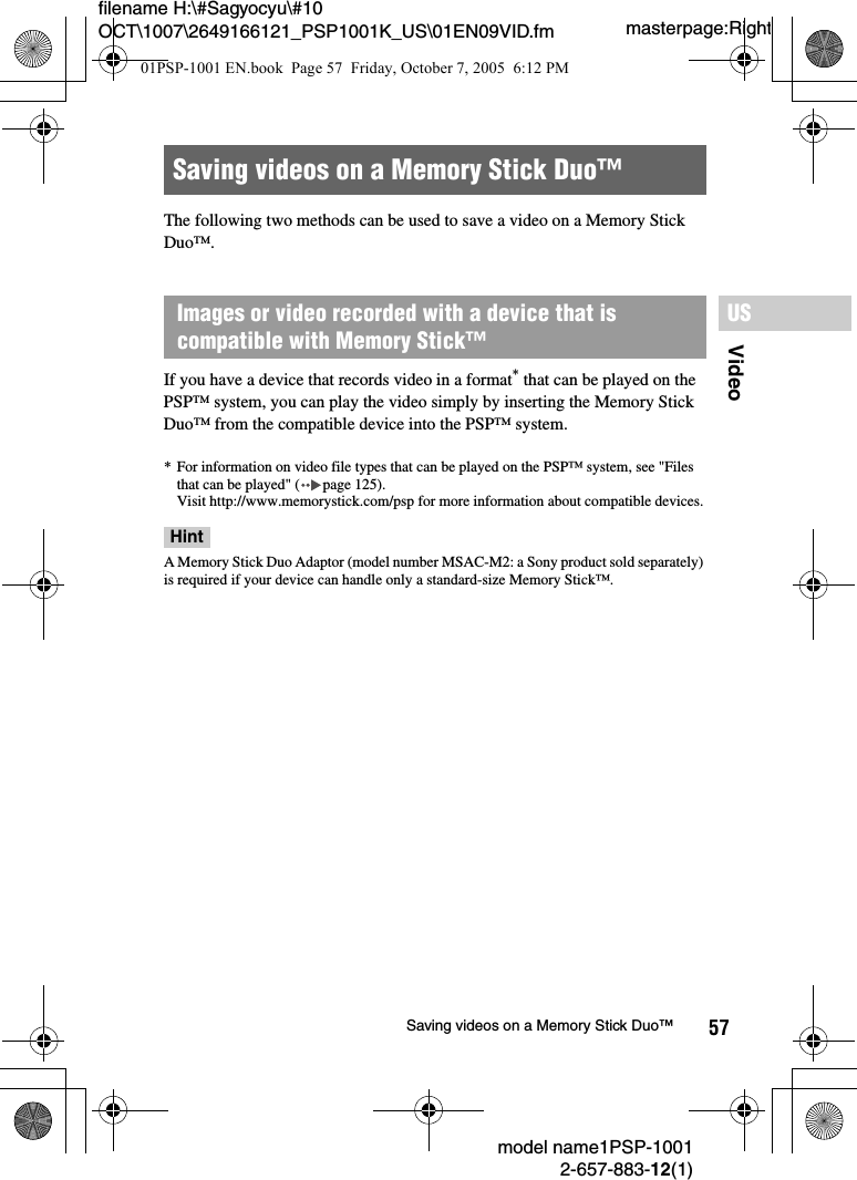 57VideoUSmodel name1PSP-10012-657-883-12(1)Saving videos on a Memory Stick Duo&trade;masterpage:Rightfilename H:\#Sagyocyu\#10 OCT\1007\2649166121_PSP1001K_US\01EN09VID.fmThe following two methods can be used to save a video on a Memory Stick Duo&trade;.If you have a device that records video in a format* that can be played on the PSP&trade; system, you can play the video simply by inserting the Memory Stick Duo&trade; from the compatible device into the PSP&trade; system.* For information on video file types that can be played on the PSP&trade; system, see "Files that can be played" ( page 125).Visit http://www.memorystick.com/psp for more information about compatible devices.HintA Memory Stick Duo Adaptor (model number MSAC-M2: a Sony product sold separately) is required if your device can handle only a standard-size Memory Stick&trade;.Saving videos on a Memory Stick Duo&trade;Images or video recorded with a device that is compatible with Memory Stick&trade;01PSP-1001 EN.book  Page 57  Friday, October 7, 2005  6:12 PM
