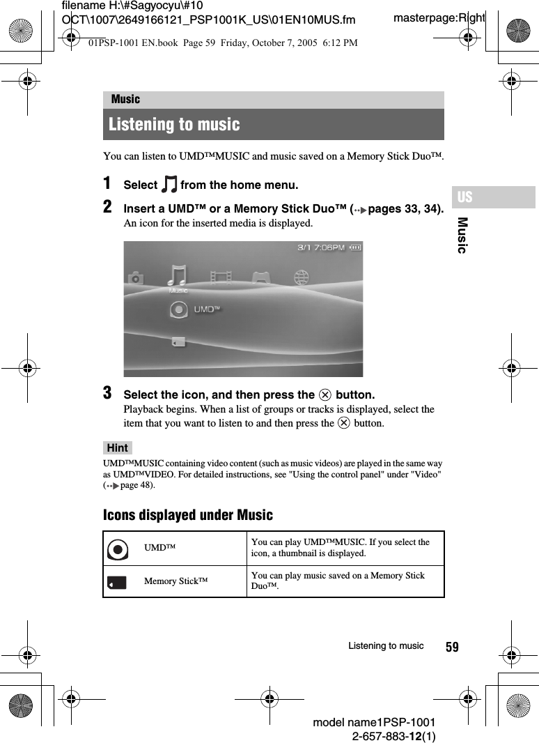 59MusicUSmodel name1PSP-10012-657-883-12(1)Listening to musicmasterpage:Rightfilename H:\#Sagyocyu\#10 OCT\1007\2649166121_PSP1001K_US\01EN10MUS.fmYou can listen to UMD&trade;MUSIC and music saved on a Memory Stick Duo&trade;.1Select   from the home menu.2Insert a UMD&trade; or a Memory Stick Duo&trade; ( pages 33, 34).An icon for the inserted media is displayed.3Select the icon, and then press the   button.Playback begins. When a list of groups or tracks is displayed, select the item that you want to listen to and then press the   button.HintUMD&trade;MUSIC containing video content (such as music videos) are played in the same way as UMD&trade;VIDEO. For detailed instructions, see "Using the control panel" under "Video" ( page 48).Icons displayed under MusicMusicListening to musicUMD&trade; You can play UMD&trade;MUSIC. If you select the icon, a thumbnail is displayed.Memory Stick&trade; You can play music saved on a Memory Stick Duo&trade;.01PSP-1001 EN.book  Page 59  Friday, October 7, 2005  6:12 PM