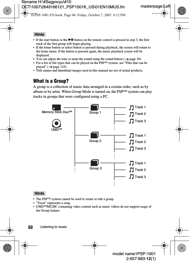 masterpage:Leftmodel name1PSP-10012-657-883-12(1)60 Listening to musicfilename H:\#Sagyocyu\#10 OCT\1007\2649166121_PSP1001K_US\01EN10MUS.fmHints&bull; If the start button or the u button on the remote control is pressed in step 3, the first track of the first group will begin playing.&bull; If the home button or select button is pressed during playback, the screen will return to the home menu. If the button is pressed again, the music playback screen will be displayed.&bull; You can adjust the tone or mute the sound using the sound button ( page 36).&bull; For a list of file types that can be played on the PSP&trade; system, see "Files that can be played" ( page 125).&bull; Title names and thumbnail images used in this manual are not of actual products.What is a Group?A group is a collection of music data arranged in a certain order, such as by album or by artist. When Group Mode is turned on, the PSP&trade; system can play tracks in groups that were configured using a PC.Hints&bull; The PSP&trade; system cannot be used to create or edit a group.&bull; "Track" represents a song.&bull; UMD&trade;MUSIC containing video content such as music videos do not support usage of the Group feature.UMD&trade;Memory Stick Duo&trade; Group 1Track 1Track 2Track 3Track 1Track 2Track 3Track 1Track 2Track 3Group 2Group 301PSP-1001 EN.book  Page 60  Friday, October 7, 2005  6:12 PM