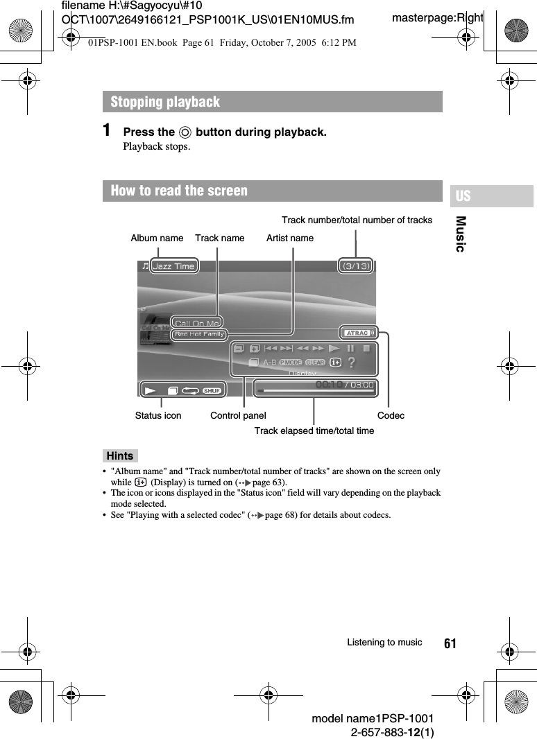 61MusicUSmodel name1PSP-10012-657-883-12(1)Listening to musicmasterpage:Rightfilename H:\#Sagyocyu\#10 OCT\1007\2649166121_PSP1001K_US\01EN10MUS.fm1Press the   button during playback.Playback stops.Hints&bull; "Album name" and "Track number/total number of tracks" are shown on the screen only while   (Display) is turned on ( page 63).&bull; The icon or icons displayed in the "Status icon" field will vary depending on the playback mode selected.&bull; See "Playing with a selected codec" ( page 68) for details about codecs.Stopping playbackHow to read the screenAlbum name Artist nameTrack nameTrack number/total number of tracksStatus icon Control panelTrack elapsed time/total timeCodec01PSP-1001 EN.book  Page 61  Friday, October 7, 2005  6:12 PM