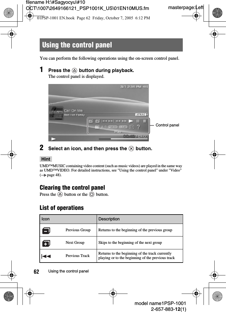 masterpage:Leftmodel name1PSP-10012-657-883-12(1)62 Using the control panelfilename H:\#Sagyocyu\#10 OCT\1007\2649166121_PSP1001K_US\01EN10MUS.fmYou can perform the following operations using the on-screen control panel.1Press the   button during playback.The control panel is displayed.2Select an icon, and then press the   button.HintUMD&trade;MUSIC containing video content (such as music videos) are played in the same way as UMD&trade;VIDEO. For detailed instructions, see "Using the control panel" under "Video" ( page 48).Clearing the control panel Press the   button or the   button.List of operationsUsing the control panelIcon DescriptionPrevious Group Returns to the beginning of the previous groupNext Group Skips to the beginning of the next groupPrevious Track Returns to the beginning of the track currently playing or to the beginning of the previous trackControl panel01PSP-1001 EN.book  Page 62  Friday, October 7, 2005  6:12 PM