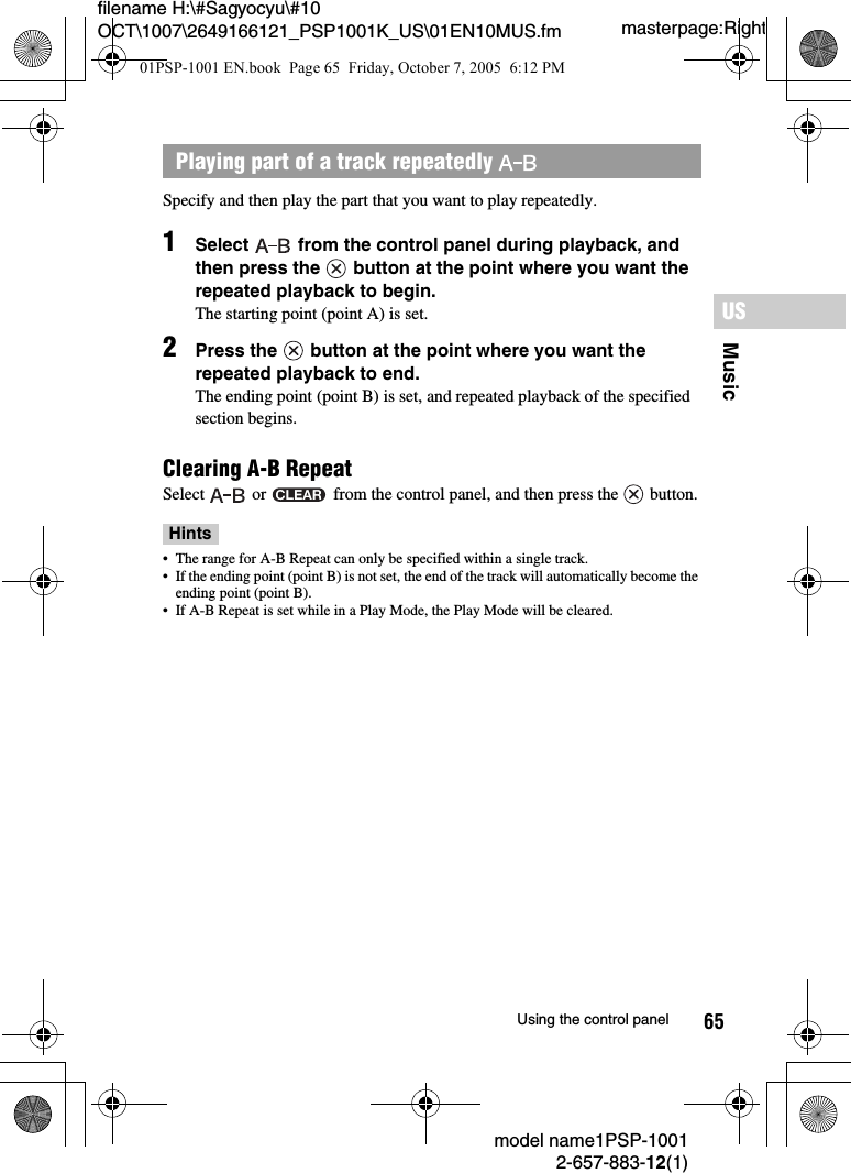 65MusicUSmodel name1PSP-10012-657-883-12(1)Using the control panelmasterpage:Rightfilename H:\#Sagyocyu\#10 OCT\1007\2649166121_PSP1001K_US\01EN10MUS.fmSpecify and then play the part that you want to play repeatedly.1Select   from the control panel during playback, and then press the   button at the point where you want the repeated playback to begin.The starting point (point A) is set.2Press the   button at the point where you want the repeated playback to end.The ending point (point B) is set, and repeated playback of the specified section begins.Clearing A-B RepeatSelect   or   from the control panel, and then press the   button.Hints&bull; The range for A-B Repeat can only be specified within a single track.&bull; If the ending point (point B) is not set, the end of the track will automatically become the ending point (point B).&bull; If A-B Repeat is set while in a Play Mode, the Play Mode will be cleared.Playing part of a track repeatedly 01PSP-1001 EN.book  Page 65  Friday, October 7, 2005  6:12 PM