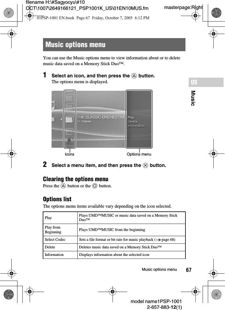67MusicUSmodel name1PSP-10012-657-883-12(1)Music options menumasterpage:Rightfilename H:\#Sagyocyu\#10 OCT\1007\2649166121_PSP1001K_US\01EN10MUS.fmYou can use the Music options menu to view information about or to delete music data saved on a Memory Stick Duo&trade;.1Select an icon, and then press the   button.The options menu is displayed.2Select a menu item, and then press the   button.Clearing the options menu Press the   button or the   button.Options listThe options menu items available vary depending on the icon selected.Music options menuPlay Plays UMD&trade;MUSIC or music data saved on a Memory Stick Duo&trade;Play from Beginning Plays UMD&trade;MUSIC from the beginningSelect Codec Sets a file format or bit rate for music playback ( page 68)Delete Deletes music data saved on a Memory Stick Duo&trade;Information Displays information about the selected iconIcons Options menu01PSP-1001 EN.book  Page 67  Friday, October 7, 2005  6:12 PM