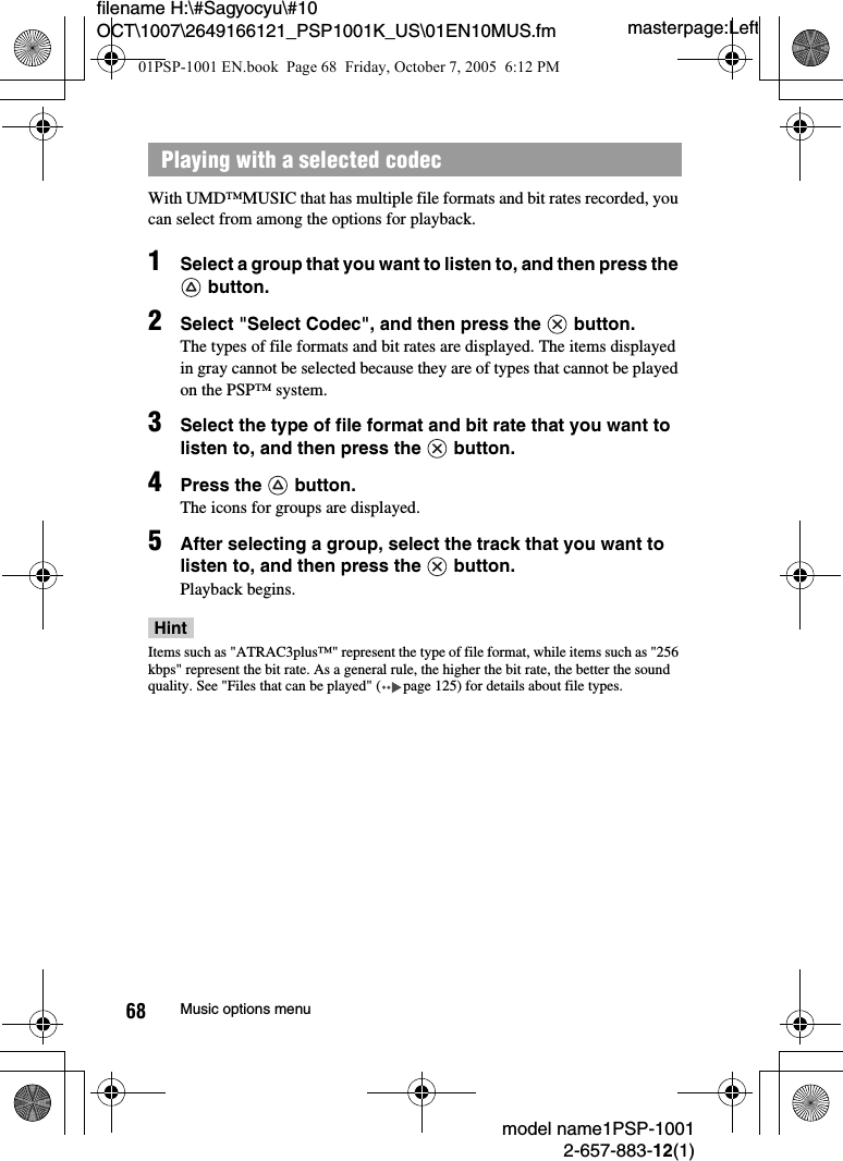 masterpage:Leftmodel name1PSP-10012-657-883-12(1)68 Music options menufilename H:\#Sagyocyu\#10 OCT\1007\2649166121_PSP1001K_US\01EN10MUS.fmWith UMD&trade;MUSIC that has multiple file formats and bit rates recorded, you can select from among the options for playback.1Select a group that you want to listen to, and then press the  button.2Select "Select Codec", and then press the   button.The types of file formats and bit rates are displayed. The items displayed in gray cannot be selected because they are of types that cannot be played on the PSP&trade; system.3Select the type of file format and bit rate that you want to listen to, and then press the   button.4Press the   button.The icons for groups are displayed.5After selecting a group, select the track that you want to listen to, and then press the   button.Playback begins.HintItems such as "ATRAC3plus&trade;" represent the type of file format, while items such as "256 kbps" represent the bit rate. As a general rule, the higher the bit rate, the better the sound quality. See "Files that can be played" ( page 125) for details about file types.Playing with a selected codec01PSP-1001 EN.book  Page 68  Friday, October 7, 2005  6:12 PM