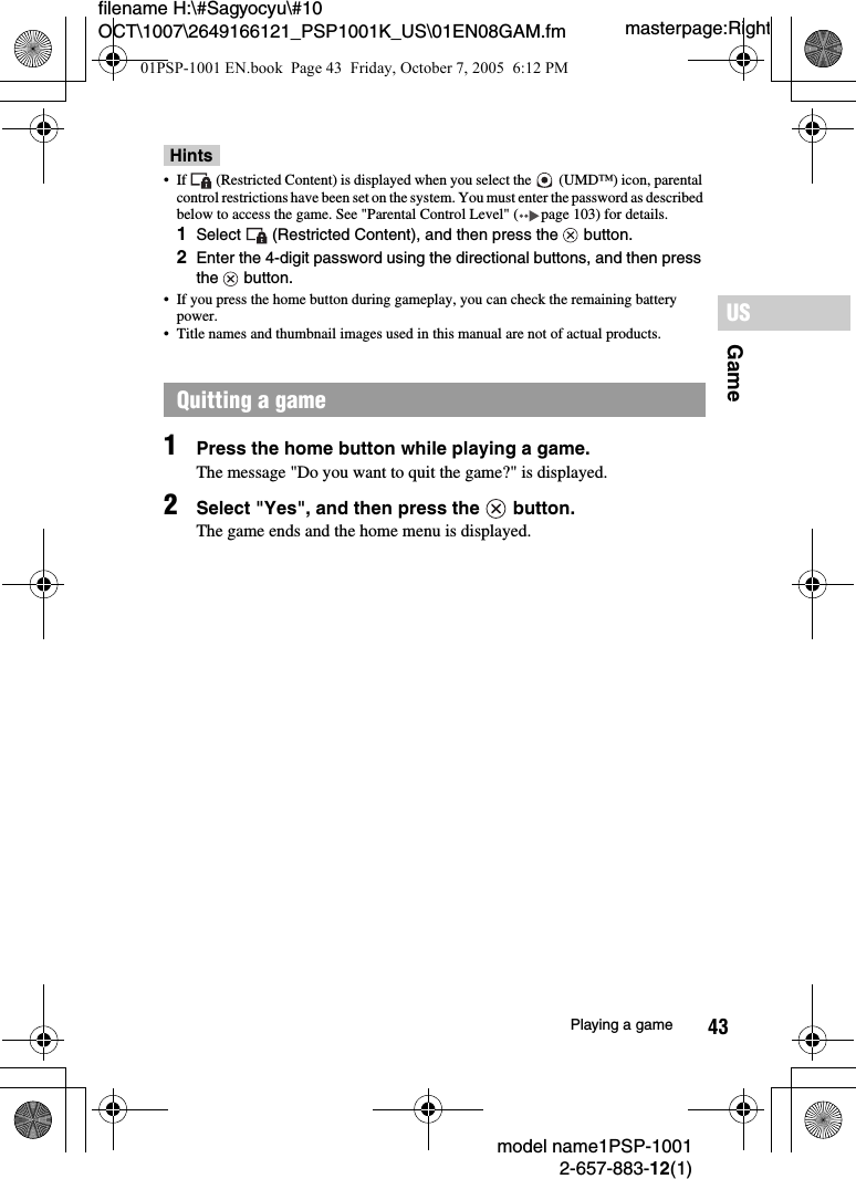 43filename H:\#Sagyocyu\#10 OCT\1007\2649166121_PSP1001K_US\01EN08GAM.fmGameUSmodel name1PSP-10012-657-883-12(1)Playing a gamemasterpage:RightHints&bull; If   (Restricted Content) is displayed when you select the   (UMD&trade;) icon, parental control restrictions have been set on the system. You must enter the password as described below to access the game. See "Parental Control Level" ( page 103) for details.1Select   (Restricted Content), and then press the   button.2Enter the 4-digit password using the directional buttons, and then press the  button.&bull; If you press the home button during gameplay, you can check the remaining battery power.&bull; Title names and thumbnail images used in this manual are not of actual products.1Press the home button while playing a game.The message "Do you want to quit the game?" is displayed.2Select "Yes", and then press the   button.The game ends and the home menu is displayed.Quitting a game01PSP-1001 EN.book  Page 43  Friday, October 7, 2005  6:12 PM