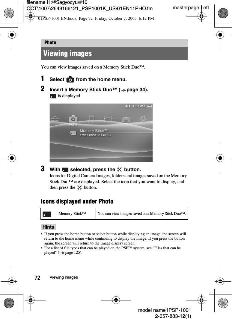 masterpage:Leftmodel name1PSP-10012-657-883-12(1)72 Viewing imagesfilename H:\#Sagyocyu\#10 OCT\1007\2649166121_PSP1001K_US\01EN11PHO.fmYou can view images saved on a Memory Stick Duo&trade;.1Select   from the home menu.2Insert a Memory Stick Duo&trade; ( page 34). is displayed.3With   selected, press the   button.Icons for Digital Camera Images, folders and images saved on the Memory Stick Duo&trade; are displayed. Select the icon that you want to display, and then press the   button.Icons displayed under PhotoHints&bull; If you press the home button or select button while displaying an image, the screen will return to the home menu while continuing to display the image. If you press the button again, the screen will return to the image display screen.&bull; For a list of file types that can be played on the PSP&trade; system, see "Files that can be played" ( page 125).PhotoViewing imagesMemory Stick&trade; You can view images saved on a Memory Stick Duo&trade;.01PSP-1001 EN.book  Page 72  Friday, October 7, 2005  6:12 PM