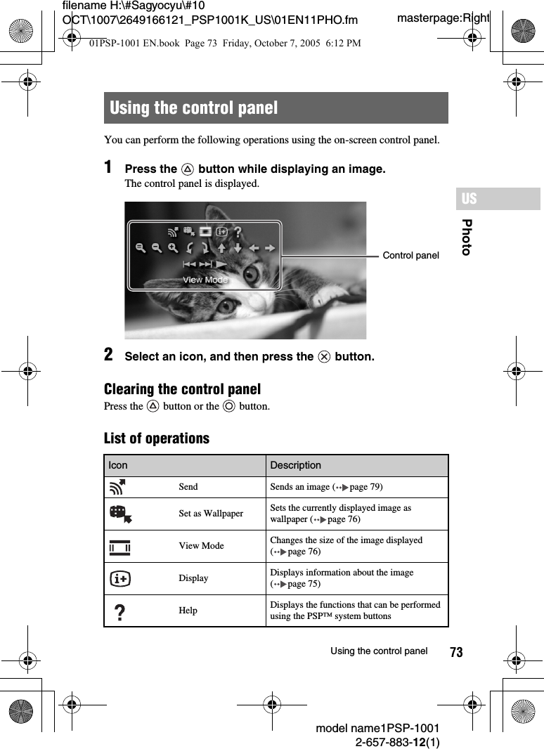 73PhotoUSmodel name1PSP-10012-657-883-12(1)Using the control panelmasterpage:Rightfilename H:\#Sagyocyu\#10 OCT\1007\2649166121_PSP1001K_US\01EN11PHO.fmYou can perform the following operations using the on-screen control panel.1Press the   button while displaying an image.The control panel is displayed.2Select an icon, and then press the   button.Clearing the control panelPress the   button or the   button.List of operationsUsing the control panelIcon Description  Send Sends an image ( page 79)Set as Wallpaper Sets the currently displayed image as wallpaper ( page 76)View Mode Changes the size of the image displayed ( page 76)Display Displays information about the image ( page 75)Help Displays the functions that can be performed using the PSP&trade; system buttonsControl panel01PSP-1001 EN.book  Page 73  Friday, October 7, 2005  6:12 PM