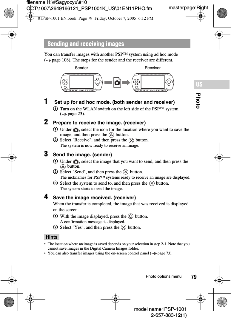 79PhotoUSmodel name1PSP-10012-657-883-12(1)Photo options menumasterpage:Rightfilename H:\#Sagyocyu\#10 OCT\1007\2649166121_PSP1001K_US\01EN11PHO.fmYou can transfer images with another PSP&trade; system using ad hoc mode ( page 108). The steps for the sender and the receiver are different.1 Set up for ad hoc mode. (both sender and receiver)1Turn on the WLAN switch on the left side of the PSP&trade; system ( page 23).2Prepare to receive the image. (receiver)1Under  , select the icon for the location where you want to save the image, and then press the   button.2Select "Receive", and then press the   button.The system is now ready to receive an image.3Send the image. (sender)1Under  , select the image that you want to send, and then press the  button.2Select "Send", and then press the   button.The nicknames for PSP&trade; systems ready to receive an image are displayed.3Select the system to send to, and then press the   button.The system starts to send the image.4Save the image received. (receiver)When the transfer is completed, the image that was received is displayed on the screen.1With the image displayed, press the   button.A confirmation message is displayed.2Select "Yes", and then press the   button.Hints&bull; The location where an image is saved depends on your selection in step 2-1. Note that you cannot save images in the Digital Camera Images folder.&bull; You can also transfer images using the on-screen control panel ( page 73).Sending and receiving imagesSender Receiver01PSP-1001 EN.book  Page 79  Friday, October 7, 2005  6:12 PM