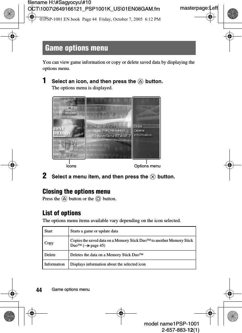 masterpage:Leftfilename H:\#Sagyocyu\#10 OCT\1007\2649166121_PSP1001K_US\01EN08GAM.fmmodel name1PSP-10012-657-883-12(1)44 Game options menuYou can view game information or copy or delete saved data by displaying the options menu.1Select an icon, and then press the   button. The options menu is displayed.2Select a menu item, and then press the   button.Closing the options menuPress the   button or the   button.List of optionsThe options menu items available vary depending on the icon selected.Game options menuStart Starts a game or update dataCopy Copies the saved data on a Memory Stick Duo&trade; to another Memory Stick Duo&trade; ( page 45)Delete Deletes the data on a Memory Stick Duo&trade;Information Displays information about the selected iconIcons Options menu01PSP-1001 EN.book  Page 44  Friday, October 7, 2005  6:12 PM
