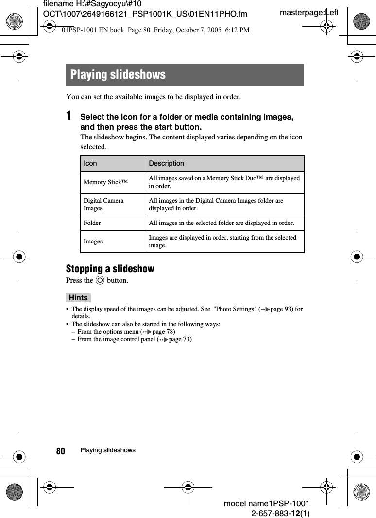 masterpage:Leftmodel name1PSP-10012-657-883-12(1)80 Playing slideshowsfilename H:\#Sagyocyu\#10 OCT\1007\2649166121_PSP1001K_US\01EN11PHO.fmYou can set the available images to be displayed in order.1Select the icon for a folder or media containing images, and then press the start button.The slideshow begins. The content displayed varies depending on the icon selected.Stopping a slideshowPress the   button.Hints&bull; The display speed of the images can be adjusted. See  "Photo Settings" ( page 93) for details.&bull; The slideshow can also be started in the following ways:&ndash; From the options menu ( page 78)&ndash; From the image control panel ( page 73)Playing slideshowsIcon DescriptionMemory Stick&trade; All images saved on a Memory Stick Duo&trade;  are displayed in order.Digital Camera ImagesAll images in the Digital Camera Images folder are displayed in order.Folder All images in the selected folder are displayed in order.Images Images are displayed in order, starting from the selected image.01PSP-1001 EN.book  Page 80  Friday, October 7, 2005  6:12 PM